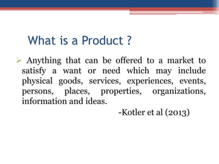 What is a Product ?
 Anything that can be offered to a market to
satisfy a want or need which may include
physical goods, services, experiences, events,
persons, places, properties, organizations,
information and ideas.
-Kotler et al (2013)

 