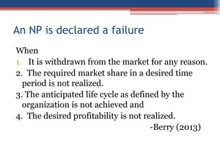 An NP is declared a failure
When
1. It is withdrawn from the market for any reason.
2. The required market share in a desired time
period is not realized.
3. The anticipated life cycle as defined by the
organization is not achieved and
4. The desired profitability is not realized.
-Berry (2013)

 