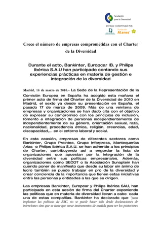 Crece el número de empresas comprometidas con el Charter
                               de la Diversidad


   Durante el acto, Bankinter, Europcar IB. y Philips
     Ibérica S.A.U han participado contando sus
   experiencias prácticas en materia de gestión e
             integración de la diversidad

Madrid, 16 de marzo de 2010.- La Sede de la Representación de la
Comisión Europea en España ha acogido esta mañana el
primer acto de firma del Charter de la Diversidad de 2010 en
Madrid, el sexto ya desde su presentación en España, el
pasado 17 de marzo de 2009. Más de una veintena de
empresas y organizaciones se han dado cita con el objetivo
de expresar su compromiso con los principios de inclusión,
fomento e integración de personas independientemente de
independientemente de su género, orientación sexual, raza,
nacionalidad, procedencia étnica, religión, creencias, edad,
discapacidad,... en el entorno laboral y social.

En esta ocasión, empresas de diferentes sectores como
Bankinter, Grupo Prointec, Grupo Inforpress, Mantequerías
Arias o Philips Ibérica S.A.U. se han adherido a los principios
de Charter, contribuyendo así a engordar la lista de
organizaciones que apuestan por la integración de la
diversidad entre sus políticas empresariales. Además,
organizaciones como SECOT o la Asociación Sunaptein han
querido poner de manifiesto que desde su labor sin ánimo de
lucro también se puede trabajar en pro de la diversidad y
crear conciencia de la importancia que tienen estas iniciativas
entre las personas y entidades a las que se dirigen.

Las empresas Bankinter, Europcar y Philips Ibérica SAU, han
participado en esta sesión de firma del Charter exponiendo
las políticas que en materia de diversidad llevan a cabo cada
una de estas compañías. Bankinter ha declarado que “para
implantar las políticas de RSC, no se puede hacer sólo desde declaraciones de
intenciones sino que se tiene que crear instrumentos de medida para ver los posteriores
 