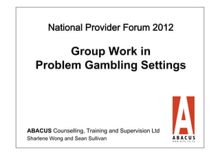 National Provider Forum 2012 

         Group Work in
   Problem Gambling Settings




ABACUS Counselling, Training and Supervision Ltd
Sharlene Wong and Sean Sullivan
 