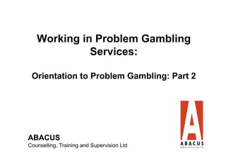 Working in Problem Gambling
             Services:

 Orientation to Problem Gambling: Part 2




ABACUS
                                            1
Counselling, Training and Supervision Ltd
 