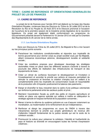 PROJET DE LOI DE FINANCES POUR L’ANNEE 2014

TITRE I : CADRE DE REFERENCE ET ORIENTATIONS GENERALES DU
PROJET DE LOI DE FINANCES
I.1. CADRE DE REFERENCE
Le projet de loi de finances pour l’année 2014 est élaboré sur la base des Hautes
Orientations Royales, contenues dans les Discours du Trône du 30 Juillet 2013 et de la
Révolution du Roi et du Peuple du 20 Août 2013 et le Discours prononcé à l’occasion
de l’ouverture de la première session de la troisième année législative de la neuvième
législature. Ce projet est également établi conformément au programme du
Gouvernement présenté devant le Parlement le 19 Janvier 2012 et voté par la Chambre
des Représentants le 26 Janvier de la même année.
I.1.1. Les Hautes Orientations Royales
Dans son Discours du Trône du 30 Juillet 2013, Sa Majesté le Roi a mis l’accent
sur les principaux points suivants:
Parachever les institutions constitutionnelles et répondre aux impératifs de
bonne gouvernance pour donner corps au projet sociétal voulu par Sa Majesté,
alliant croissance économique pérenne, développement durable et solidarité
sociale ;
Créer les conditions propices pour développer davantage les stratégies
sectorielles mises en place dans les différents secteurs d’activité à travers la
poursuite des efforts de réalisation des infrastructures de transport et des
équipements de base ;
Créer un climat de confiance favorisant le développement et l’incitation à
l’investissement et accorder la priorité aux actions et mesures permettant de
stimuler la croissance et favoriser la création d’emploi, tout en veillant à la
complémentarité entre les impératifs de consommation locale et l’exportabilité
de la production afin d’impacter positivement la balance des paiements ;
Elargir et diversifier le tissu industriel dans le cadre d’une politique volontariste
qui renforce le partenariat entre les secteurs public et privé ;
Maintenir l’exonération fiscale au profit des petits et moyens agriculteurs et
mettre en place une agence spéciale qui veillera à mettre en adéquation la
stratégie agricole et l’espace territorial de la population concernée ;
Mener à terme la réforme du système judiciaire en vue d’assurer notamment sa
moralisation, sa modernisation et le renforcement de son indépendance ;
Renforcer et élargir les programmes en cours de l’INDH à travers des
mécanismes donnant la priorité aux projets générateurs de revenus afin
d’atteindre l’objectif fondamental de la justice sociale qui est le socle de la
cohésion sociale ;
Promouvoir la culture pour préserver la cohésion, l’identité et l’authenticité du
pays et traduire sa diversité en encourageant toutes les formes d’expression
créatrices ;
NOTE DE PRESENTATION

3

 