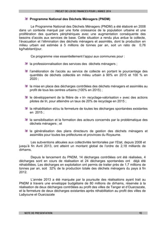 PROJET DE LOI DE FINANCES POUR L’ANNEE 2014

Programme National des Déchets Ménagers (PNDM)
Le Programme National des Déchets Ménagers (PNDM) a été élaboré en 2008
dans un contexte marqué par une forte croissance de la population urbaine et une
prolifération des quartiers périphériques avec une augmentation conséquente des
besoins d’accès aux services de base. Cette situation a rendu plus ardue la collecte,
l’évacuation et l’élimination des déchets ménagers et assimilés, dont la production en
milieu urbain est estimée à 5 millions de tonnes par an, soit un ratio de 0,76
kg/habitant/jour.
Ce programme vise essentiellement l’appui aux communes pour :
la professionnalisation des services des déchets ménagers ;
l’amélioration de l’accès au service de collecte en portant le pourcentage des
quantités de déchets collectés en milieu urbain à 90% en 2015 et 100 % en
2020 ;
la mise en place des décharges contrôlées des déchets ménagers et assimilés au
profit de tous les centres urbains (100% en 2015) ;
le développement de la filière de « tri- recyclage-valorisation » avec des actions
pilotes de tri, pour atteindre un taux de 20% de recyclage en 2015 ;
la réhabilitation et/ou la fermeture de toutes les décharges spontanées existantes
en 2015 ;
la sensibilisation et la formation des acteurs concernés par la problématique des
déchets ménagers ; et
la généralisation des plans directeurs de gestion des déchets ménagers et
assimilés pour toutes les préfectures et provinces du Royaume.
Les subventions allouées aux collectivités territoriales par l’Etat, depuis 2008 et
jusqu’à fin Avril 2013, ont atteint un montant global de l’ordre de 2,18 milliards de
dirhams.
Depuis le lancement du PNDM, 14 décharges contrôlées ont été réalisées, 4
décharges sont en cours de réalisation et 24 décharges spontanées ont déjà été
réhabilitées. Les décharges en exploitation ont permis de traiter près de 1,7 millions de
tonnes par an, soit 32% de la production totale des déchets ménagers du pays à fin
2012.
L’année 2013 a été marquée par la poursuite des réalisations ayant trait au
PNDM à travers une enveloppe budgétaire de 80 millions de dirhams, réservée à la
réalisation de deux décharges contrôlées au profit des villes de Tanger et d’Ouarzazate,
et la fermeture de deux décharges existantes après réhabilitation au profit des villes de
Laâyoune et Ouarzazate

NOTE DE PRESENTATION

93

 