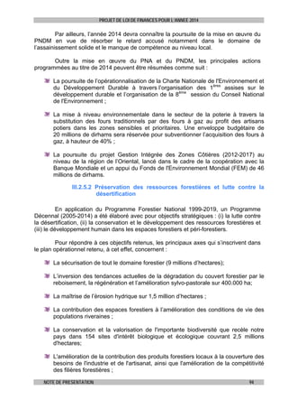 PROJET DE LOI DE FINANCES POUR L’ANNEE 2014

Par ailleurs, l’année 2014 devra connaître la poursuite de la mise en œuvre du
PNDM en vue de résorber le retard accusé notamment dans le domaine de
l’assainissement solide et le manque de compétence au niveau local.
Outre la mise en œuvre du PNA et du PNDM, les principales actions
programmées au titre de 2014 peuvent être résumées comme suit :
La poursuite de l’opérationnalisation de la Charte Nationale de l'Environnement et
du Développement Durable à travers l’organisation des 1ères assises sur le
développement durable et l’organisation de la 8ème session du Conseil National
de l'Environnement ;
La mise à niveau environnementale dans le secteur de la poterie à travers la
substitution des fours traditionnels par des fours à gaz au profit des artisans
potiers dans les zones sensibles et prioritaires. Une enveloppe budgétaire de
20 millions de dirhams sera réservée pour subventionner l’acquisition des fours à
gaz, à hauteur de 40% ;
La poursuite du projet Gestion Intégrée des Zones Côtières (2012-2017) au
niveau de la région de l’Oriental, lancé dans le cadre de la coopération avec la
Banque Mondiale et un appui du Fonds de l'Environnement Mondial (FEM) de 46
millions de dirhams.
III.2.5.2 Préservation des ressources forestières et lutte contre la
désertification
En application du Programme Forestier National 1999-2019, un Programme
Décennal (2005-2014) a été élaboré avec pour objectifs stratégiques : (i) la lutte contre
la désertification, (ii) la conservation et le développement des ressources forestières et
(iii) le développement humain dans les espaces forestiers et péri-forestiers.
Pour répondre à ces objectifs retenus, les principaux axes qui s’inscrivent dans
le plan opérationnel retenu, à cet effet, concernent :
La sécurisation de tout le domaine forestier (9 millions d’hectares);
L’inversion des tendances actuelles de la dégradation du couvert forestier par le
reboisement, la régénération et l’amélioration sylvo-pastorale sur 400.000 ha;
La maîtrise de l’érosion hydrique sur 1,5 million d’hectares ;
La contribution des espaces forestiers à l’amélioration des conditions de vie des
populations riveraines ;
La conservation et la valorisation de l'importante biodiversité que recèle notre
pays dans 154 sites d'intérêt biologique et écologique couvrant 2,5 millions
d'hectares;
L'amélioration de la contribution des produits forestiers locaux à la couverture des
besoins de l'industrie et de l'artisanat, ainsi que l'amélioration de la compétitivité
des filières forestières ;
NOTE DE PRESENTATION

94

 