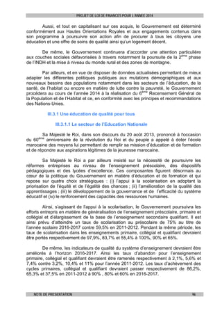 PROJET DE LOI DE FINANCES POUR L’ANNEE 2014

Aussi, et tout en capitalisant sur ces acquis, le Gouvernement est déterminé
conformément aux Hautes Orientations Royales et aux engagements contenus dans
son programme à poursuivre son action afin de procurer à tous les citoyens une
éducation et une offre de soins de qualité ainsi qu’un logement décent.
De même, le Gouvernement continuera d’accorder une attention particulière
aux couches sociales défavorisées à travers notamment la poursuite de la 2ème phase
de l’INDH et la mise à niveau du monde rural et des zones de montagne.
Par ailleurs, et en vue de disposer de données actualisées permettant de mieux
adapter les différentes politiques publiques aux mutations démographiques et aux
nouveaux besoins des populations notamment dans les secteurs de l’éducation, de la
santé, de l’habitat ou encore en matière de lutte contre la pauvreté, le Gouvernement
procédera au cours de l’année 2014 à la réalisation du 6ème Recensement Général de
la Population et de l’Habitat et ce, en conformité avec les principes et recommandations
des Nations-Unies.
III.3.1 Une éducation de qualité pour tous
III.3.1.1 Le secteur de l’Education Nationale
Sa Majesté le Roi, dans son discours du 20 août 2013, prononcé à l'occasion
du 60
anniversaire de la révolution du Roi et du peuple a appelé à doter l’école
marocaine des moyens lui permettant de remplir sa mission d’éducation et de formation
et de répondre aux aspirations légitimes de la jeunesse marocaine.
ème

Sa Majesté le Roi a par ailleurs insisté sur la nécessité de poursuivre les
réformes entreprises au niveau de l’enseignement préscolaire, des dispositifs
pédagogiques et des lycées d’excellence. Ces composantes figurent désormais au
cœur de la politique du Gouvernement en matière d’éducation et de formation et qui
repose sur quatre choix stratégiques : (i) l’appui à la scolarisation en adoptant la
priorisation de l’équité et de l’égalité des chances ; (ii) l’amélioration de la qualité des
apprentissages ; (iii) le développement de la gouvernance et de l’efficacité du système
éducatif et (iv) le renforcement des capacités des ressources humaines.
Ainsi, s’agissant de l’appui à la scolarisation, le Gouvernement poursuivra les
efforts entrepris en matière de généralisation de l’enseignement préscolaire, primaire et
collégial et d’élargissement de la base de l’enseignement secondaire qualifiant. Il est
ainsi prévu d’atteindre un taux de scolarisation au préscolaire de 75% au titre de
l’année scolaire 2016-2017 contre 59,5% en 2011-2012. Pendant la même période, les
taux de scolarisation dans les enseignements primaire, collégial et qualifiant devraient
être portés respectivement de 97,9%, 83,7% et 55,4% à 100%, 90% et 65%.
De même, les indicateurs de qualité du système d’enseignement devraient être
améliorés à l’horizon 2016-2017. Ainsi les taux d’abandon pour l’enseignement
primaire, collégial et qualifiant devraient être ramenés respectivement à 2,1%, 5,6% et
7,4% contre 3,2%, 10,4% et 11% pour l’année 2011-2012. Les taux d’achèvement des
cycles primaires, collégial et qualifiant devraient passer respectivement de 86,2%,
65,3% et 37,5% en 2011-2012 à 90% , 80% et 60% en 2016-2017.

NOTE DE PRESENTATION

96

 