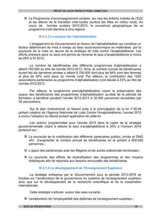 PROJET DE LOI DE FINANCES POUR L’ANNEE 2014

Le Programme d’accompagnement scolaire qui vise les enfants insérés de l’E2C
et les élèves de la transition inter-cycles (surtout les filles en milieu rural). Au
cours de l’année scolaire 2012-2013, la couverture géographique de ce
programme s’est étendue à cinq régions.
III.3.1.3 Le secteur de l’alphabétisation
L’engagement du Gouvernement en faveur de l’alphabétisation qui constitue un
facteur déterminant de mise à niveau du tissu socio-économique se matérialise par la
poursuite de la mise en œuvre de la stratégie de lutte contre l’analphabétisme. Les
efforts entrepris dans ce sens ont permis de ramener le taux d’analphabétisme à moins
de 28% à fin 2012.
Le nombre de bénéficiaires des différents programmes d’alphabétisation a
atteint 750.000 au titre de l’année 2012-2013. Ainsi, le nombre cumulé de bénéficiaires
durant les dix dernières années a atteint 6.700.000 dont plus de 84% sont des femmes
et plus de 50% sont issus du monde rural. Par ailleurs, la contribution des 1200
associations partenaires au programme d’alphabétisation s’est élevée à 53% au titre de
l’année 2012-2013.
Par ailleurs, le programme post-alphabétisation visant la préservation des
acquis des bénéficiaires des programmes d’alphabétisation au-delà de la période de
formation a bénéficié pendant l’année 2012-2013 à 30.000 personnes encadrées par
50 associations.
Sur le plan institutionnel, et faisant suite à la promulgation de la loi n°38.09
portant création de l’Agence Nationale de Lutte Contre l’Analphabétisme, l’année 2013
a connu l’adoption du décret portant application de cette loi.
Les actions programmées pour l’année 2014 dans le cadre de la stratégie
gouvernementale visant à réduire le taux d’analphabétisme à 20% à l’horizon 2016
porteront sur :
La poursuite de la mobilisation des différents partenaires publics, privés et ONG
afin d’augmenter le nombre annuel de bénéficiaires en le portant à 800.000
personnes ;
L’appui des partenariats avec les Régions et les autres collectivités territoriales ;
La poursuite des efforts de diversification des programmes et des moyens
didactiques afin de répondre aux besoins renouvelés des bénéficiaires.
III.3.1.4 Le développement de l’Enseignement Supérieur
La stratégie entreprise par le Gouvernement pour la période 2013-2016 se
focalise sur l’amélioration de la gouvernance du système de l’enseignement supérieur
ainsi que sur le développement de la recherche scientifique et de la coopération
internationale.
Cette stratégie s’articule autour des axes suivants :
l’amélioration de l’employabilité des diplômés de l’enseignement supérieur ;
NOTE DE PRESENTATION

99

 