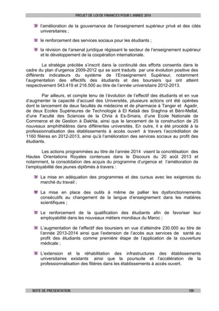 PROJET DE LOI DE FINANCES POUR L’ANNEE 2014

l’amélioration de la gouvernance de l’enseignement supérieur privé et des cités
universitaires ;
le renforcement des services sociaux pour les étudiants ;
la révision de l’arsenal juridique régissant le secteur de l’enseignement supérieur
et le développement de la coopération internationale.
La stratégie précitée s’inscrit dans la continuité des efforts consentis dans le
cadre du plan d’urgence 2009-2012 qui se sont traduits par une évolution positive des
différents indicateurs du système de l’Enseignement Supérieur, notamment
l’augmentation des effectifs des étudiants et des boursiers qui ont atteint
respectivement 543.419 et 216.500 au titre de l’année universitaire 2012-2013.
Par ailleurs, et compte tenu de l’évolution de l’effectif des étudiants et en vue
d’augmenter la capacité d’accueil des Universités, plusieurs actions ont été opérées
dont le lancement de deux facultés de médecine et de pharmacie à Tanger et Agadir,
de deux Ecoles Supérieures de Technologie à El Kelaâ des Sraghna et Béni-Mellal,
d’une Faculté des Sciences de la Chria à Es-Smara, d’une Ecole Nationale de
Commerce et de Gestion à Dakhla, ainsi que le lancement de la construction de 25
nouveaux amphithéâtres dans différentes universités. En outre, il a été procédé à la
professionnalisation des établissements à accès ouvert à travers l’accréditation de
1160 filières en 2012-2013, ainsi qu’à l’amélioration des services sociaux au profit des
étudiants.
Les actions programmées au titre de l’année 2014 visent la concrétisation des
Hautes Orientations Royales contenues dans le Discours du 20 août 2013 et
notamment, la consolidation des acquis du programme d’urgence et l’amélioration de
l’employabilité des jeunes diplômés à travers :
La mise en adéquation des programmes et des cursus avec les exigences du
marché du travail ;
La mise en place des outils à même de pallier les dysfonctionnements
consécutifs au changement de la langue d’enseignement dans les matières
scientifiques ;
Le renforcement de la qualification des étudiants afin de favoriser leur
employabilité dans les nouveaux métiers mondiaux du Maroc ;
L’augmentation de l’effectif des boursiers en vue d’atteindre 230.000 au titre de
l’année 2013-2014 ainsi que l’extension de l’accès aux services de santé au
profit des étudiants comme première étape de l’application de la couverture
médicale ;
L’extension et la réhabilitation des infrastructures des établissements
universitaires existants ainsi que la poursuite et l’accélération de la
professionnalisation des filières dans les établissements à accès ouvert.

NOTE DE PRESENTATION

100

 