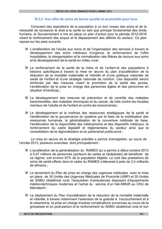 PROJET DE LOI DE FINANCES POUR L’ANNEE 2014

III.3.2 Une offre de soins de bonne qualité et accessible pour tous
Conscient des aspirations de la population à un bon niveau des soins et de la
nécessité de consacrer le droit à la santé en tant que principe fondamental des droits
humains, le Gouvernement a mis en place un plan d’action pour la période 2012-2016
visant le renforcement des acquis et le dépassement des déficits du secteur. Ce plan
repose sur les axes suivants:
L’amélioration de l’accès aux soins et de l’organisation des services à travers le
développement des soins médicaux d’urgence, le renforcement de l’offre
hospitalière, la réorganisation et la normalisation des filières de recours aux soins
et le développement de la santé en milieu rural ;
Le renforcement de la santé de la mère et de l’enfant et des populations à
besoins spécifiques à travers la mise en œuvre du plan d’accélération de la
réduction de la mortalité maternelle et infantile et d’une politique nationale de
santé de l’enfant et d’une stratégie nationale de nutrition. Ces dispositifs seront
renforcés par des mesures visant la promotion de la santé des jeunes,
l’amélioration de la prise en charge des personnes âgées et des personnes en
situation d’handicap ;
Le développement des mesures de prévention et de contrôle des maladies
transmissibles, des maladies chroniques et du cancer, de lutte contre les troubles
mentaux de l’adulte et de l’enfant et contre les toxicomanies ;
Le développement et la maîtrise des ressources stratégiques de la santé et
l’amélioration de la gouvernance du système par le biais de la mobilisation des
ressources humaines, la généralisation de la couverture médicale de base,
l’amélioration de la disponibilité des médicaments et des dispositifs médicaux, le
renforcement du cadre législatif et réglementaire du secteur ainsi que la
consolidation de la régionalisation et du partenariat public-privé ;
La mise en œuvre de la stratégie précitée a permis d’enregistrer, au cours de
l’année 2013, plusieurs avancées dont principalement :
L’accélération de la généralisation du RAMED qui a permis à début octobre 2013
à 5,47 millions de personnes (porteurs de cartes et récépissés) de bénéficier de
ce régime, soit environ 67% de la population éligible. Le coût des prestations de
soins de santé offerts dans le cadre du RAMED s’élèverait à près de 2,4 milliards
de dirhams ;
Le lancement du Plan de prise en charge des urgences médicales avec la mise
en place de 30 Unités des Urgences Médicales de Proximité (UMP) et 20 Unités
de SAMU obstétrical rural, l’acquisition d’ambulances disposant d’équipements
médico-techniques modernes et l’achat du service d’un héli-SMUR au CHU de
Marrakech ;
Le déploiement du Plan d’accélération de la réduction de la mortalité maternelle
et infantile, à travers notamment l’extension de la gratuité à l’accouchement et à
la césarienne, la prise en charge d’autres complications survenues au cours de la
grossesse et en post-partum et le renforcement du SAMU obstétrical rural et son
NOTE DE PRESENTATION

101

 