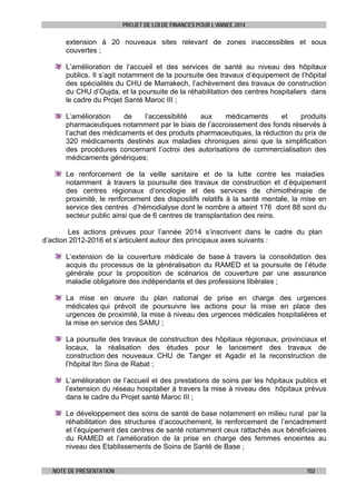PROJET DE LOI DE FINANCES POUR L’ANNEE 2014

extension à 20 nouveaux sites relevant de zones inaccessibles et sous
couvertes ;
L’amélioration de l’accueil et des services de santé au niveau des hôpitaux
publics. Il s’agit notamment de la poursuite des travaux d’équipement de l’hôpital
des spécialités du CHU de Marrakech, l’achèvement des travaux de construction
du CHU d’Oujda, et la poursuite de la réhabilitation des centres hospitaliers dans
le cadre du Projet Santé Maroc III ;
L’amélioration
de
l’accessibilité
aux
médicaments
et
produits
pharmaceutiques notamment par le biais de l’accroissement des fonds réservés à
l’achat des médicaments et des produits pharmaceutiques, la réduction du prix de
320 médicaments destinés aux maladies chroniques ainsi que la simplification
des procédures concernant l’octroi des autorisations de commercialisation des
médicaments génériques;
Le renforcement de la veille sanitaire et de la lutte contre les maladies
notamment à travers la poursuite des travaux de construction et d’équipement
des centres régionaux d’oncologie et des services de chimiothérapie de
proximité, le renforcement des dispositifs relatifs à la santé mentale, la mise en
service des centres d’hémodialyse dont le nombre a atteint 176 dont 88 sont du
secteur public ainsi que de 6 centres de transplantation des reins.
Les actions prévues pour l’année 2014 s’inscrivent dans le cadre du plan
d’action 2012-2016 et s’articulent autour des principaux axes suivants :
L’extension de la couverture médicale de base à travers la consolidation des
acquis du processus de la généralisation du RAMED et la poursuite de l’étude
générale pour la proposition de scénarios de couverture par une assurance
maladie obligatoire des indépendants et des professions libérales ;
La mise en œuvre du plan national de prise en charge des urgences
médicales qui prévoit de poursuivre les actions pour la mise en place des
urgences de proximité, la mise à niveau des urgences médicales hospitalières et
la mise en service des SAMU ;
La poursuite des travaux de construction des hôpitaux régionaux, provinciaux et
locaux, la réalisation des études pour le lancement des travaux de
construction des nouveaux CHU de Tanger et Agadir et la reconstruction de
l’hôpital Ibn Sina de Rabat ;
L’amélioration de l’accueil et des prestations de soins par les hôpitaux publics et
l’extension du réseau hospitalier à travers la mise à niveau des hôpitaux prévus
dans le cadre du Projet santé Maroc III ;
Le développement des soins de santé de base notamment en milieu rural par la
réhabilitation des structures d’accouchement, le renforcement de l’encadrement
et l’équipement des centres de santé notamment ceux rattachés aux bénéficiaires
du RAMED et l’amélioration de la prise en charge des femmes enceintes au
niveau des Etablissements de Soins de Santé de Base ;
NOTE DE PRESENTATION

102

 