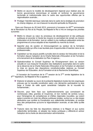 PROJET DE LOI DE FINANCES POUR L’ANNEE 2014

Mettre en œuvre le modèle de développement régional pour réaliser plus de
bonne gouvernance économique et sociale et renforcer la gouvernance
territoriale et institutionnelle dans le cadre des opportunités offertes par la
régionalisation avancée ;
Protéger l’identité islamique nationale dans le cadre de la stratégie de promotion
du champ religieux, en vue d’assurer la sécurité spirituelle du Royaume.
Dans son Discours du 20 Août 2013, prononcé à l’occasion du 60ème anniversaire
de la Révolution du Roi et du Peuple, Sa Majesté le Roi a mis en exergue les priorités
suivantes:
Mettre le citoyen au cœur du processus de développement et des politiques
publiques et accorder à l’école les moyens lui permettant de remplir sa mission
d’éducation et de formation tout en veillant à une meilleure adéquation entre les
programmes et cursus adoptés et les impératifs du marché du travail ;
Apporter plus de soutien et d’encouragement au secteur de la formation
professionnelle qui offre à ses lauréats plus d’opportunités d’insertion dans la vie
professionnelle ;
Capitaliser sur les acquis positifs cumulés dans le secteur de l’éducation et de la
formation depuis l’adoption de la Charte Nationale d’Education et de Formation
et le lancement de la réalisation du Plan d’urgence ;
Opérationnaliser le Conseil Supérieur de l’Enseignement dans sa version
actuelle en vue d’assurer l’évaluation des réalisations accomplies dans le cadre
de la décennie de la Charte Nationale d’Education et de Formation en attendant
la mise en œuvre des dispositions constitutionnelles relatives au Conseil
Supérieur de l’Education, de la Formation et de la Recherche Scientifique.
ème

9

A l’occasion de l’ouverture de la 1ère session de la 3ème année législative de la
législature, Sa Majesté le Roi a appelé à :
Elaborer et adopter au cours de la présente législature toutes les lois organiques
prévues par la nouvelle constitution selon une démarche participative la plus
large à l’instar de celle ayant caractérisé l’adoption de la nouvelle loi
fondamentale ;
Oeuvrer, pour faire face aux dysfonctionnements que connaissent de
nombreuses villes, grandes et moyennes, et bon nombre de centres ruraux,
pour l'émergence de compétences et d'élites régionales nouvelles, qui soient
aptes à prendre en main les affaires publiques locales, surtout au vu des larges
attributions que confère la Constitution aux collectivités territoriales, et compte
tenu des perspectives qu'ouvre la régionalisation avancée, et des défis qu'elle
induit ;
Traduire dans les faits les dispositions relatives à la Région et aux autres
collectivités territoriales, et adopter les textes juridiques y afférents et activer
l'adoption de la charte de déconcentration administrative.

NOTE DE PRESENTATION

4

 