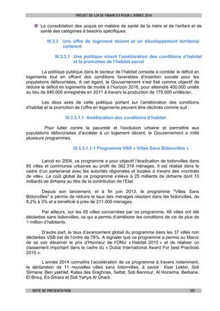 PROJET DE LOI DE FINANCES POUR L’ANNEE 2014

La consolidation des acquis en matière de santé de la mère et de l’enfant et de
santé des catégories à besoins spécifiques.
III.3.3 Une offre de logement décent et un développement territorial
cohérent
III.3.3.1 Une politique visant l’amélioration des conditions d’habitat
et la promotion de l’habitat social
La politique publique dans le secteur de l’habitat consiste à combler le déficit en
logements tout en offrant des conditions favorables d’insertion sociale pour les
populations défavorisées. A cet égard, le Gouvernement s’est fixé comme objectif de
réduire le déficit en logements de moitié à l’horizon 2016, pour atteindre 400.000 unités
au lieu de 840.000 enregistrés en 2011 à travers la production de 170.000 unités/an.
Les deux axes de cette politique portant sur l’amélioration des conditions
d’habitat et la promotion de l’offre en logements peuvent être déclinés comme suit :
III.3.3.1.1 Amélioration des conditions d’habitat
Pour lutter contre la pauvreté et l’exclusion urbaine et permettre aux
populations défavorisées d’accéder à un logement décent, le Gouvernement a initié
plusieurs programmes.
III.3.3.1.1.1 Programme VSB « Villes Sans Bidonvilles »
Lancé en 2004, ce programme a pour objectif l’éradication de bidonvilles dans
85 villes et communes urbaines au profit de 362.319 ménages. Il est réalisé dans le
cadre d’un partenariat avec les autorités régionales et locales à travers des «contrats
de ville». Le coût global de ce programme s’élève à 25 milliards de dirhams dont 10
milliards de dirhams au titre de la contribution de l’Etat.
Depuis son lancement, et à fin juin 2013, le programme "Villes Sans
Bidonvilles" a permis de réduire le taux des ménages résidant dans les bidonvilles, de
8,2% à 3% et a bénéficié à près de 211.000 ménages.
Par ailleurs, sur les 85 villes concernées par ce programme, 48 villes ont été
déclarées sans bidonvilles, ce qui a permis d’améliorer les conditions de vie de plus de
1 million d’habitants.
D’autre part, le taux d’avancement global du programme dans les 37 villes non
déclarées VSB est de l’ordre de 78%. A signaler que ce programme a permis au Maroc
de se voir décerner le prix d’Honneur de l’ONU « Habitat 2010 » et de réaliser un
classement important dans le cadre du « Dubai International Award For best Practices
2010 ».
	

L’année 2014 connaîtra l’accélération de ce programme à travers notamment,
la déclaration de 11 nouvelles villes sans bidonvilles, à savoir : Ksar Lekbir, Sidi
Slimane, Ben yakhlef, Kalaa des Sraghnas, Settat, Sidi Bennour, Al Hoceima, Berkane,
El Brouj, Es-Smara et Sidi Yahya Al Gharb.
NOTE DE PRESENTATION

103

 