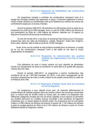 PROJET DE LOI DE FINANCES POUR L’ANNEE 2014

III.3.3.1.1.2 Programme de réhabilitation des constructions
menaçant ruine
Ce programme consiste à conforter les constructions menaçant ruine et à
reloger les ménages habitant des logements à risque. Il intervient également à travers
l’octroi d’aides directes aux bénéficiaires afin qu’ils réalisent eux-mêmes les travaux de
confortement exigés par un bureau d’études.
Durant la période 1999-2013, 58 opérations ont été lancées dans le cadre de ce
programme au profit de 57.366 ménages, avec un coût de 2.962 millions de dirhams et
une participation de l’Etat de 1.296 millions de dirhams, réparties sur 10 régions du
Royaume et touchant 29 provinces et préfectures.
Au titre de l’année 2014, il est prévu le lancement des travaux pour 8 nouveaux
programmes dans les villes de Casablanca, Lakbab, Benguerir, Kalaa Des Sraghna,
Ksar Lakbir, Meknès, Safi et Salé au profit de 15.000 ménages.
Aussi, et en vue de combler le vide juridique constaté dans ce domaine, un projet
de loi sur les constructions menaçant ruine a été établi et mis dans le circuit
d’approbation et d’adoption.
III.3.3.1.1.3 Programme de restructuration des quartiers
d’habitat non réglementaire et de mise à niveau
urbaine
Ces opérations de mise à niveau urbaine ont pour objectifs de généraliser
l’accès aux équipements de base et d’améliorer le cadre bâti et la qualité des espaces
urbains dans les villes.
Durant la période 2002-2013, ce programme a permis l’amélioration des
conditions de vie de 1.007.360 ménages. En 2014, il est prévu l’engagement de 60
nouveaux programmes de mise à niveau urbaine et de projets inscrits dans le cadre de
la Politique de la Ville.
III.3.3.1.1.4 Programme d’habitat social dans les provinces
du sud du Royaume
Ce programme a pour objectif d’une part, de résoudre définitivement la
problématique de l’habitat insalubre dans les centres urbains des provinces concernées
pour un besoin total de 20.686 unités et d’autre part, de mettre à la disposition des
différentes catégories sociales des lots de terrain adaptés à leurs besoins et permettre
aux familles démunies ou à faibles revenus d’accéder à des conditions de logement
améliorées pour un besoin global de 26.000 unités. Ce programme dont le coût global
s’élève à 4.096 millions de dirhams est financé à hauteur de 1.734 millions de dirhams
à partir du budget général de l’Etat et de 2.145 millions de dirhams à partir du Fonds
Solidarité Habitat et Intégration urbaine.

NOTE DE PRESENTATION

104

 