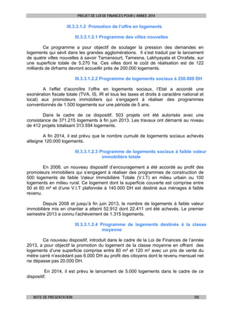 PROJET DE LOI DE FINANCES POUR L’ANNEE 2014

III.3.3.1.2 Promotion de l’offre en logements
III.3.3.1.2.1 Programme des villes nouvelles
Ce programme a pour objectif de soulager la pression des demandes en
logements qui sévit dans les grandes agglomérations. Il s’est traduit par le lancement
de quatre villes nouvelles à savoir Tamansourt, Tamesna, Lakhyayata et Chrafate, sur
une superficie totale de 5.270 ha. Ces villes dont le coût de réalisation est de 122
milliards de dirhams devront accueillir près de 200.000 logements.
III.3.3.1.2.2 Programme de logements sociaux à 250.000 DH
A l’effet d’accroître l’offre en logements sociaux, l’Etat a accordé une
exonération fiscale totale (TVA, IS, IR et tous les taxes et droits à caractère national et
local) aux promoteurs immobiliers qui s’engagent à réaliser des programmes
conventionnés de 1.500 logements sur une période de 5 ans.
Dans le cadre de ce dispositif, 503 projets ont été autorisés avec une
consistance de 371.215 logements à fin juin 2013. Les travaux ont démarré au niveau
de 412 projets totalisant 313.594 logements.
A fin 2014, il est prévu que le nombre cumulé de logements sociaux achevés
atteigne 120.000 logements.
III.3.3.1.2.3 Programme de logements sociaux à faible valeur
immobilière totale
En 2008, un nouveau dispositif d’encouragement a été accordé au profit des
promoteurs immobiliers qui s’engagent à réaliser des programmes de construction de
500 logements de faible Valeur Immobilière Totale (V.I.T) en milieu urbain ou 100
logements en milieu rural. Ce logement dont la superficie couverte est comprise entre
50 et 60 m² et d’une V.I.T plafonnée à 140.000 DH est destiné aux ménages à faible
revenu.
Depuis 2008 et jusqu’à fin juin 2013, le nombre de logements à faible valeur
immobilière mis en chantier a atteint 52.912 dont 22.411 ont été achevés. Le premier
semestre 2013 a connu l’achèvement de 1.315 logements.
III.3.3.1.2.4 Programme de logements destinés à la classe
moyenne
Ce nouveau dispositif, introduit dans le cadre de la Loi de Finances de l’année
2013, a pour objectif la promotion du logement de la classe moyenne en offrant des
logements d’une superficie comprise entre 80 m² et 120 m² avec un prix de vente du
mètre carré n’excédant pas 6.000 DH au profit des citoyens dont le revenu mensuel net
ne dépasse pas 20.000 DH.
En 2014, il est prévu le lancement de 5.000 logements dans le cadre de ce
dispositif.

NOTE DE PRESENTATION

105

 