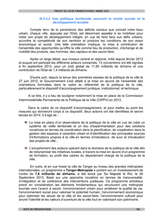 PROJET DE LOI DE FINANCES POUR L’ANNEE 2014

III.3.3.2 Une politique territoriale assurant la mixité sociale et le
développement durable
Compte tenu de la persistance des déficits sociaux que connait notre tissu
urbain, chaque ville, appuyée par l’Etat, est désormais appelée à se mobiliser pour
initier son projet de développement intégré, en vue de faire face aux défis urbains,
accroître la compétitivité de son territoire et produire les conditions de son essor
économique et social. Une telle orientation implique, la mise à contribution de
l’ensemble des opportunités qu’offre la ville comme lieu de production, d’échange et de
mobilité des produits, des hommes, des capitaux et des savoir-faire.
Après un large débat, aux niveaux central et régional, initié depuis février 2012
et auquel ont participé les différents acteurs concernés, 13 conventions ont été signées
à fin septembre 2013, pour un coût global de 11,85 milliards de dirhams et une
contribution de l’Etat de 1,4 milliards de dirhams.
D'autre part, depuis la tenue des premières assises de la politique de la ville le
27 juin 2012, le Gouvernement s’est attelé à la mise en œuvre de l’ensemble des
orientations formulées dans le cadre du référentiel de la politique de la ville,
particulièrement le dispositif d’accompagnement juridique, institutionnel, et technique.
A ce titre, il y a lieu de souligner notamment la mise en place de la Commission
Interministérielle Permanente de la Politique de la Ville (CIPPV) en 2013.
Dans le cadre de ce dispositif d’accompagnement, et pour mettre au point les
mesures qui donneront corps à ce dispositif, deux actions ont été identifiées et seront
lancés en 2014. Il s’agit de :
La mise en place d’un observatoire de la politique de la ville en vue de créer un
système de veille territoriale et un lieu d'expérimentation pour des solutions
novatrices en termes de coordination dans la planification, de coopération dans la
gestion des espaces à caractère urbain et d’identification des principales sources
d’informations propres à la ville en termes d’indicateurs de suivi et d’évaluation
des projets de ville ;
L’encadrement des acteurs opérant dans le domaine de la politique de la ville afin
de redynamiser les initiatives locales, à travers la mise en œuvre d’un programme
de formation, au profit des cadres du département chargé de la politique de la
ville.
En outre, et en vue hisser la ville de Tanger au niveau des grandes métropoles
internationales, un programme « Tanger-Metropole » portant sur un investissement de
l’ordre de 7,6 milliards de dirhams, a été lancé par Sa Majesté le Roi, le 26
Septembre 2013. Basé sur une approche novatrice en termes de transversalité,
d’intégration et de cohérence des interventions publiques. Ce programme ambitieux
prend en considération les éléments fondamentaux qui structurent une métropole
tournée vers l’avenir à savoir, l’environnement urbain pour améliorer la qualité de vie,
l’environnement social pour valoriser le potentiel humain, l’environnement économique
pour optimiser les atouts de la ville et les savoir-faire, l’environnement culturel pour
ancrer l’identité et les valeurs d’ouverture de la ville tout en valorisant son patrimoine.
NOTE DE PRESENTATION

106

 