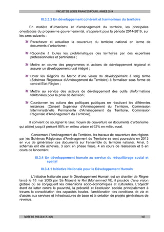 PROJET DE LOI DE FINANCES POUR L’ANNEE 2014

III.3.3.3 Un développement cohérent et harmonieux du territoire
En matière d’urbanisme et d’aménagement du territoire, les principales
orientations du programme gouvernemental, s’appuient pour la période 2014-2016, sur
les axes suivants :
Parachever et actualiser la couverture du territoire national en terme de
documents d’urbanisme ;
Répondre à toutes les problématiques des territoires par des expertises
professionnelles et pertinentes ;
Mettre en œuvre des programmes et actions de développement régional et
assurer un développement rural intégré ;
Doter les Régions du Maroc d’une vision de développement à long terme
(Schémas Régionaux d’Aménagement du Territoire) à formaliser sous forme de
contrat Etat-Région ;
Mettre au service des acteurs de développement des outils d’informations
territoriales pour la prise de décision ;
Coordonner les actions des politiques publiques en réactivant les différentes
instances (Conseil Supérieur d’Aménagement du Territoire, Commission
Interministérielle Permanente d’Aménagement du Territoire, Commission
Régionale d’Aménagement du Territoire).
Il convient de souligner le taux moyen de couverture en documents d’urbanisme
qui atteint jusqu’à présent 98% en milieu urbain et 62% en milieu rural.
Concernant l’Aménagement du Territoire, les travaux de couverture des régions
par les Schémas Régionaux d’Aménagement du Territoire se sont poursuivis en 2013
en vue de généraliser ces documents sur l’ensemble du territoire national. Ainsi, 5
schémas ont été achevés, 3 sont en phase finale, 4 en cours de réalisation et 5 en
cours de lancement.
III.3.4 Un développement humain au service du rééquilibrage social et
spatial
III.3.4.1 Initiative Nationale pour le Développement Humain
L'Initiative Nationale pour le Développement Humain est un chantier de Règne
lancé le 18 mai 2005 par Sa Majesté le Roi (Mohammed VI), il procède d'une vision
globale où se conjuguent les dimensions socio-économiques et culturelles. L’objectif
étant de lutter contre la pauvreté, la précarité et l’exclusion sociale principalement à
travers la consolidation des capacités locales, l’amélioration des conditions de vie et
d'accès aux services et infrastructures de base et la création de projets générateurs de
revenus.

NOTE DE PRESENTATION

107

 