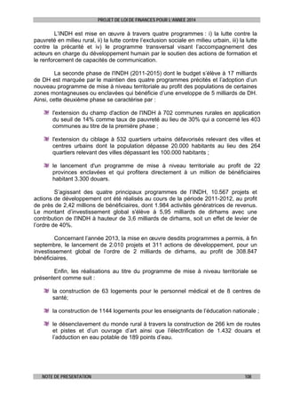 PROJET DE LOI DE FINANCES POUR L’ANNEE 2014

L’INDH est mise en œuvre à travers quatre programmes : i) la lutte contre la
pauvreté en milieu rural, ii) la lutte contre l’exclusion sociale en milieu urbain, iii) la lutte
contre la précarité et iv) le programme transversal visant l’accompagnement des
acteurs en charge du développement humain par le soutien des actions de formation et
le renforcement de capacités de communication.
La seconde phase de l'INDH (2011-2015) dont le budget s’élève à 17 milliards
de DH est marquée par le maintien des quatre programmes précités et l’adoption d’un
nouveau programme de mise à niveau territoriale au profit des populations de certaines
zones montagneuses ou enclavées qui bénéficie d’une enveloppe de 5 milliards de DH.
Ainsi, cette deuxième phase se caractérise par :
l'extension du champ d'action de l'INDH à 702 communes rurales en application
du seuil de 14% comme taux de pauvreté au lieu de 30% qui a concerné les 403
communes au titre de la première phase ;
l'extension du ciblage à 532 quartiers urbains défavorisés relevant des villes et
centres urbains dont la population dépasse 20.000 habitants au lieu des 264
quartiers relevant des villes dépassant les 100.000 habitants ;
le lancement d'un programme de mise à niveau territoriale au profit de 22
provinces enclavées et qui profitera directement à un million de bénéficiaires
habitant 3.300 douars.
S’agissant des quatre principaux programmes de l’INDH, 10.567 projets et
actions de développement ont été réalisés au cours de la période 2011-2012, au profit
de près de 2,42 millions de bénéficiaires, dont 1.984 activités génératrices de revenus.
Le montant d’investissement global s'élève à 5,95 milliards de dirhams avec une
contribution de l'INDH à hauteur de 3,6 milliards de dirhams, soit un effet de levier de
l’ordre de 40%.
Concernant l’année 2013, la mise en œuvre desdits programmes a permis, à fin
septembre, le lancement de 2.010 projets et 311 actions de développement, pour un
investissement global de l’ordre de 2 milliards de dirhams, au profit de 308.847
bénéficiaires.
Enfin, les réalisations au titre du programme de mise à niveau territoriale se
présentent comme suit :
la construction de 63 logements pour le personnel médical et de 8 centres de
santé;
la construction de 1144 logements pour les enseignants de l’éducation nationale ;
le désenclavement du monde rural à travers la construction de 266 km de routes
et pistes et d’un ouvrage d’art ainsi que l’électrification de 1.432 douars et
l’adduction en eau potable de 189 points d’eau.

NOTE DE PRESENTATION

108

 