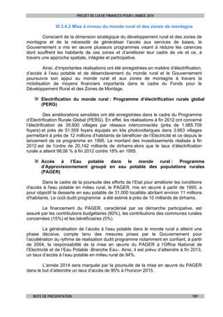 PROJET DE LOI DE FINANCES POUR L’ANNEE 2014

III.3.4.2 Mise à niveau du monde rural et des zones de montagne
Conscient de la dimension stratégique du développement rural et des zones de
montagne et de la nécessité de généraliser l’accès aux services de bases, le
Gouvernement a mis en œuvre plusieurs programmes visant à réduire les carences
dont souffrent les habitants de ces zones et d’améliorer leur cadre de vie et ce, à
travers une approche spatiale, intégrée et participative.
Ainsi, d’importantes réalisations ont été enregistrées en matière d’électrification,
d’accès à l’eau potable et de désenclavement du monde rural et le Gouvernement
poursuivra son appui au monde rural et aux zones de montagne à travers la
mobilisation de moyens financiers importants dans le cadre du Fonds pour le
Développement Rural et des Zones de Montage.
Electrification du monde rural : Programme d’électrification rurale global
(PERG)
Des améliorations sensibles ont été enregistrées dans le cadre du Programme
d’Electrification Rurale Global (PERG). En effet, les réalisations à fin 2012 ont concerné
l’électrification de 35.600 villages par réseaux interconnectés (près de 1.985.709
foyers) et près de 51.559 foyers équipés en kits photovoltaïques dans 3.663 villages
permettant à près de 12 millions d’habitants de bénéficier de l’Electricité et ce depuis le
lancement de ce programme en 1995. Le montant des investissements réalisés à fin
2012 est de l’ordre de 20,142 milliards de dirhams alors que le taux d’électrification
rurale a atteint 98,06 % à fin 2012 contre 18% en 1995.
Accès
à
l’Eau
potable
dans
le
monde
rural :
Programme
d’Approvisionnement groupé en eau potable des populations rurales
(PAGER)
Dans le cadre de la poursuite des efforts de l’Etat pour améliorer les conditions
d'accès à l'eau potable en milieu rural, le PAGER, mis en œuvre à partir de 1995, a
pour objectif la desserte en eau potable de 31.000 localités abritant environ 11 millions
d'habitants. Le coût dudit programme a été estimé à près de 10 milliards de dirhams.
Le financement du PAGER, caractérisé par sa démarche participative, est
assuré par les contributions budgétaires (80%), les contributions des communes rurales
concernées (15%) et les bénéficiaires (5%).
La généralisation de l’accès à l’eau potable dans le monde rural a atteint une
phase décisive, compte tenu des mesures prises par le Gouvernement pour
l’accélération du rythme de réalisation dudit programme notamment en confiant, à partir
de 2004, la responsabilité de la mise en œuvre du PAGER à l’Office National de
l’Electricité et de l’Eau Potable -Branche Eau-. Ainsi, il est prévu d’atteindre à fin 2013,
un taux d’accès à l’eau potable en milieu rural de 94%.
L’année 2014 sera marquée par la poursuite de la mise en œuvre du PAGER
dans le but d’atteindre un taux d’accès de 95% à l’horizon 2015.

NOTE DE PRESENTATION

109

 