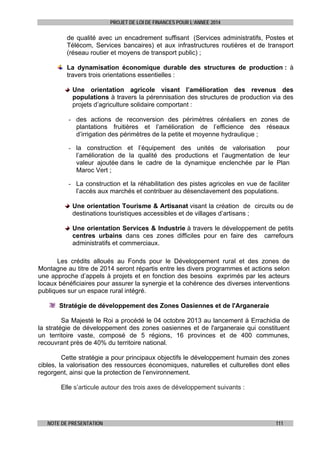 PROJET DE LOI DE FINANCES POUR L’ANNEE 2014

de qualité avec un encadrement suffisant (Services administratifs, Postes et
Télécom, Services bancaires) et aux infrastructures routières et de transport
(réseau routier et moyens de transport public) ;
La dynamisation économique durable des structures de production : à
travers trois orientations essentielles :
Une orientation agricole visant l’amélioration des revenus des
populations à travers la pérennisation des structures de production via des
projets d’agriculture solidaire comportant :
- des actions de reconversion des périmètres céréaliers en zones de
plantations fruitières et l’amélioration de l’efficience des réseaux
d’irrigation des périmètres de la petite et moyenne hydraulique ;
- la construction et l’équipement des unités de valorisation
pour
l’amélioration de la qualité des productions et l’augmentation de leur
valeur ajoutée dans le cadre de la dynamique enclenchée par le Plan
Maroc Vert ;
- La construction et la réhabilitation des pistes agricoles en vue de faciliter
l’accès aux marchés et contribuer au désenclavement des populations.
Une orientation Tourisme & Artisanat visant la création de circuits ou de
destinations touristiques accessibles et de villages d’artisans ;
Une orientation Services & Industrie à travers le développement de petits
centres urbains dans ces zones difficiles pour en faire des carrefours
administratifs et commerciaux.
Les crédits alloués au Fonds pour le Développement rural et des zones de
Montagne au titre de 2014 seront répartis entre les divers programmes et actions selon
une approche d’appels à projets et en fonction des besoins exprimés par les acteurs
locaux bénéficiaires pour assurer la synergie et la cohérence des diverses interventions
publiques sur un espace rural intégré.
Stratégie de développement des Zones Oasiennes et de l'Arganeraie
Sa Majesté le Roi a procédé le 04 octobre 2013 au lancement à Errachidia de
la stratégie de développement des zones oasiennes et de l'arganeraie qui constituent
un territoire vaste, composé de 5 régions, 16 provinces et de 400 communes,
recouvrant près de 40% du territoire national.
Cette stratégie a pour principaux objectifs le développement humain des zones
cibles, la valorisation des ressources économiques, naturelles et culturelles dont elles
regorgent, ainsi que la protection de l’environnement.
Elle s’articule autour des trois axes de développement suivants :

NOTE DE PRESENTATION

111

 