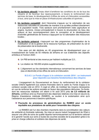 PROJET DE LOI DE FINANCES POUR L’ANNEE 2014

1. Un territoire attractif, l’enjeu étant d’améliorer les conditions de vie de tous les
citoyens et de favoriser leur épanouissement, à travers le renforcement des
services de base, le développement d’offres de soins et d’éducation accessibles
à tous, ainsi que la mise en place d’infrastructures culturelles et sportives ;
2. Un territoire compétitif, dont l’économie s’appuie sur la valorisation de ses
ressources naturelles et culturelles de manière à ce qu’elles profitent directement
à la population locale. Trois secteurs sont prioritairement visés (agriculture et
argane, tourisme, mines) principalement à travers la structuration du tissu des
acteurs et leur accompagnement dans la conception et le développement
d’activités génératrices de revenus s’appuyant sur la valorisation des ressources
locales ;
3. Un territoire préservé, s’appuyant sur des programmes d’optimisation de la
mobilisation et de la gestion de la ressource hydrique, de préservation du sol et
de préservation de la biodiversité.
Ces axes ont été déclinés en 45 programmes de développement pour un
investissement de l’ordre de 93 milliards de dirhams en vue d’atteindre des objectifs
ambitieux à l’horizon 2020 :
Un PIB territorial et des revenus par habitant multiplié par 2,5 ;
La création de 160.000 emplois supplémentaires ;
L’alignement sur les standards internationaux concernant les services de base
(eau et électricité) et les offres de soins et d’éducation.
III.3.4.3. Le Fonds d’appui à la cohésion sociale 2014 : un instrument
pour répondre aux besoins fondamentaux des citoyens
L’engagement du Gouvernement en faveur du renforcement de la cohésion
sociale s’étend également aux actions financées dans le cadre du Fonds d’appui à la
cohésion sociale créé en 2012. Il s’agit en effet, de mobiliser les moyens nécessaires
en vue de renforcer les actions sociales en faveur des populations démunies. Ce fonds,
dont les ressources réalisées ont atteint à fin août 2013 près de 2,5 milliards de
dirhams, contribue ainsi au financement des dépenses relatives à la mise en œuvre du
Régime d’assistance médicale (RAMED), au soutien à la scolarisation ainsi qu’à
l’assistance aux personnes à besoins spécifiques.
Poursuite du processus de généralisation du RAMED pour un accès
équitable aux prestations de santé pour l’ensemble des citoyens
Le RAMED est l’un des chantiers importants dans la concrétisation des valeurs
de solidarité et d’entraide nationale. Sa mise en œuvre traduit l’engagement de l’Etat à
assurer une offre de soins de qualité répartie harmonieusement sur le territoire national
et à garantir l’accès aux soins à toutes les couches sociales de la population grâce à la
prise en charge collective et solidaire des dépenses de santé.

NOTE DE PRESENTATION

112

 