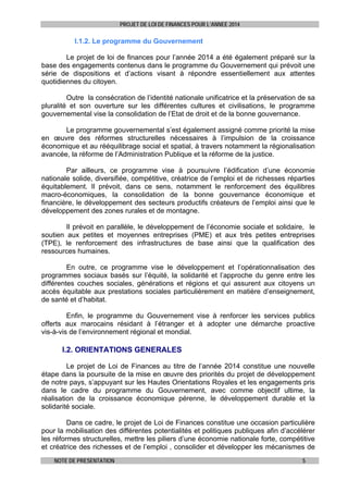 PROJET DE LOI DE FINANCES POUR L’ANNEE 2014

I.1.2. Le programme du Gouvernement
Le projet de loi de finances pour l’année 2014 a été également préparé sur la
base des engagements contenus dans le programme du Gouvernement qui prévoit une
série de dispositions et d’actions visant à répondre essentiellement aux attentes
quotidiennes du citoyen.
Outre la consécration de l’identité nationale unificatrice et la préservation de sa
pluralité et son ouverture sur les différentes cultures et civilisations, le programme
gouvernemental vise la consolidation de l’Etat de droit et de la bonne gouvernance.
Le programme gouvernemental s’est également assigné comme priorité la mise
en œuvre des réformes structurelles nécessaires à l’impulsion de la croissance
économique et au rééquilibrage social et spatial, à travers notamment la régionalisation
avancée, la réforme de l’Administration Publique et la réforme de la justice.
Par ailleurs, ce programme vise à poursuivre l’édification d’une économie
nationale solide, diversifiée, compétitive, créatrice de l’emploi et de richesses réparties
équitablement. Il prévoit, dans ce sens, notamment le renforcement des équilibres
macro-économiques, la consolidation de la bonne gouvernance économique et
financière, le développement des secteurs productifs créateurs de l’emploi ainsi que le
développement des zones rurales et de montagne.
Il prévoit en parallèle, le développement de l’économie sociale et solidaire, le
soutien aux petites et moyennes entreprises (PME) et aux très petites entreprises
(TPE), le renforcement des infrastructures de base ainsi que la qualification des
ressources humaines.
En outre, ce programme vise le développement et l’opérationnalisation des
programmes sociaux basés sur l’équité, la solidarité et l’approche du genre entre les
différentes couches sociales, générations et régions et qui assurent aux citoyens un
accès équitable aux prestations sociales particulièrement en matière d’enseignement,
de santé et d’habitat.
Enfin, le programme du Gouvernement vise à renforcer les services publics
offerts aux marocains résidant à l’étranger et à adopter une démarche proactive
vis-à-vis de l’environnement régional et mondial.

I.2. ORIENTATIONS GENERALES
Le projet de Loi de Finances au titre de l’année 2014 constitue une nouvelle
étape dans la poursuite de la mise en œuvre des priorités du projet de développement
de notre pays, s’appuyant sur les Hautes Orientations Royales et les engagements pris
dans le cadre du programme du Gouvernement, avec comme objectif ultime, la
réalisation de la croissance économique pérenne, le développement durable et la
solidarité sociale.
Dans ce cadre, le projet de Loi de Finances constitue une occasion particulière
pour la mobilisation des différentes potentialités et politiques publiques afin d’accélérer
les réformes structurelles, mettre les piliers d’une économie nationale forte, compétitive
et créatrice des richesses et de l’emploi , consolider et développer les mécanismes de
NOTE DE PRESENTATION

5

 