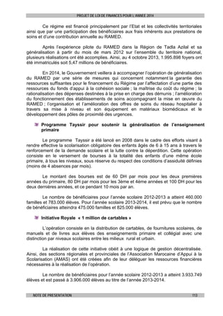 PROJET DE LOI DE FINANCES POUR L’ANNEE 2014

Ce régime est financé principalement par l’Etat et les collectivités territoriales
ainsi que par une participation des bénéficiaires aux frais inhérents aux prestations de
soins et d’une contribution annuelle au RAMED.
Après l’expérience pilote du RAMED dans la Région de Tadla Azilal et sa
généralisation à partir du mois de mars 2012 sur l’ensemble du territoire national,
plusieurs réalisations ont été accomplies. Ainsi, au 4 octobre 2013, 1.995.898 foyers ont
été immatriculés soit 5,47 millions de bénéficiaires.
En 2014, le Gouvernement veillera à accompagner l’opération de généralisation
du RAMED par une série de mesures qui concernent notamment la garantie des
ressources suffisantes pour le financement du Régime par l’affectation d’une partie des
ressources du fonds d’appui à la cohésion sociale ; la maîtrise du coût du régime ; la
rationalisation des dépenses destinées à la prise en charge des démunis ; l’amélioration
du fonctionnement des établissements de soins accompagnant la mise en œuvre du
RAMED ; l’organisation et l’amélioration des offres de soins du réseau hospitalier à
travers sa mise à niveau et son équipement en matériaux biomédicaux et le
développement des pôles de proximité des urgences.
Programme Tayssir pour soutenir la généralisation de l’enseignement
primaire
Le programme Tayssir a été lancé en 2008 dans le cadre des efforts visant à
rendre effective la scolarisation obligatoire des enfants âgés de 6 à 15 ans à travers le
renforcement de la demande scolaire et la lutte contre la déperdition. Cette opération
consiste en le versement de bourses à la totalité des enfants d’une même école
primaire, à tous les niveaux, sous réserve du respect des conditions d’assiduité définies
(moins de 4 absences par mois).
Le montant des bourses est de 60 DH par mois pour les deux premières
années du primaire, 80 DH par mois pour les 3ème et 4ème années et 100 DH pour les
deux dernières années, et ce pendant 10 mois par an.
Le nombre de bénéficiaires pour l’année scolaire 2012-2013 a atteint 460.000
familles et 783.000 élèves. Pour l’année scolaire 2013-2014, il est prévu que le nombre
de bénéficiaires atteindra 475.000 familles et 825.000 élèves.
Initiative Royale « 1 million de cartables »
L’opération consiste en la distribution de cartables, de fournitures scolaires, de
manuels et de livres aux élèves des enseignements primaire et collégial avec une
distinction par niveaux scolaires entre les milieux rural et urbain.
La réalisation de cette initiative obéit à une logique de gestion décentralisée.
Ainsi, des sections régionales et provinciales de l’Association Marocaine d’Appui à la
Scolarisation (AMAS) ont été créées afin de leur déléguer les ressources financières
nécessaires à la réalisation de l’opération.
Le nombre de bénéficiaires pour l’année scolaire 2012-2013 a atteint 3.933.749
élèves et est passé à 3.906.000 élèves au titre de l’année 2013-2014.
NOTE DE PRESENTATION

113

 