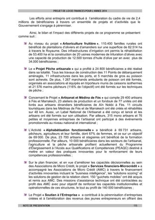 PROJET DE LOI DE FINANCES POUR L’ANNEE 2014

Les efforts ainsi entrepris ont contribué à l’amélioration du cadre de vie de 2,4
millions de bénéficiaires à travers un ensemble de projets et d’activités que le
Gouvernement s’engage à pérenniser.
Ainsi, le bilan et l’impact des différents projets de ce programme se présentent
comme suit :
Au niveau du projet « Arboriculture fruitière », 110.400 familles rurales ont
bénéficié de plantations d’oliviers et d’amandiers sur une superficie de 82.514 ha
à travers le Royaume. Des infrastructures d’irrigation ont permis la réhabilitation
de 53.400 ha et la construction de 20 usines modernes de trituration d’olives avec
une capacité de production de 12.500 tonnes d’huile d’olive par an avec plus de
34.000 bénéficiaires ;
Le « Projet Pêche artisanale » qui a profité à 24 800 bénéficiaires a été réalisé
dans sa totalité. Tous les travaux de construction des 11 Points de débarquement
aménagés, 11 infrastructures dans les ports, et 5 marchés de gros au poisson
sont achevés. De plus, 1 267 marchands ambulants de poisson ont été formés,
organisés en associations et équipés en triporteurs munis de caissons isothermes
et 21 576 marins pêcheurs (116% de l’objectif) ont été formés sur les techniques
de pêche ;
Concernant le Projet « Artisanat et Médina de Fès » qui compte 29 400 artisans
à Fès et Marrakech, 23 ateliers de production et un fondouk de 77 unités ont été
livrés aux artisans dinandiers bénéficiaires de Aïn Nokbi à Fès. 11 circuits
touristiques dans les Médinas de Fès et de Marrakech ont été créés et réhabilités
sur 48 km. Aussi, un Label National de l’Artisanat a été conçu et lancé et les
artisans ont été formés sur son utilisation. Par ailleurs, 315 mono artisans et 76
petites et moyennes entreprises de l’artisanat ont participé à des évènements
promotionnels au niveau national et international ;
L’Activité « Alphabétisation fonctionnelle » a bénéficié à 69 731 artisans,
pêcheurs, agriculteurs et leur famille, dont 67% de femmes, et ce sur un objectif
de 69 000. De plus, 23 700 artisans et stagiaires ont bénéficié de la formation
professionnelle. Par ailleurs, 10 000 bénéficiaires dans les secteurs de l’artisanat,
l’agriculture et la pêche artisanale profitent actuellement du Programme
d’Élargissement à l’Accès aux Qualifications et Compétences (PEAQC) destiné à
mettre en valeur des pratiques innovantes pour le renforcement de leurs
compétences professionnelles ;
Sur le plan financier, et en vue d’améliorer les capacités décisionnelles au sein
des Associations de Micro Crédit, le projet « Services financiers-Microcrédit » a
accompagné les Associations de Micro Crédit (AMC) à travers le financement
d’activités innovantes incluant le “business intelligence”, les “solutions scoring” et
les solutions de gestion de la relation client. 150 “guichets mobiles” ont été acquis
et remis aux AMC. Des missions d’assistance technique ont été contractées au
profit des AMC avec pour objectif de renforcer les capacités institutionnelles et
opérationnelles de ces structures, le tout au profit de 140 000 bénéficiaires ;
Le Projet « Soutien à l’Entreprise » a contribué à la pérennisation d’entreprises
créées et à l'amélioration des revenus des jeunes entrepreneurs en offrant des
NOTE DE PRESENTATION

115

 