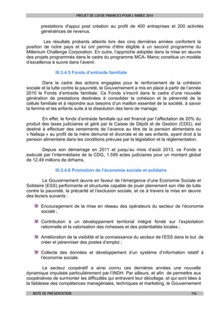 PROJET DE LOI DE FINANCES POUR L’ANNEE 2014

prestations d'appui post création au profit de 400 entreprises et 200 activités
génératrices de revenus.
Les résultats probants atteints lors des cinq dernières années confortent la
position de notre pays et lui ont permis d’être éligible à un second programme du
Millenium Challenge Corporation. En outre, l’approche adoptée dans la mise en œuvre
des projets programmés dans le cadre du programme MCA- Maroc constitue un modèle
d’excellence à suivre dans l’avenir.
III.3.4.5 Fonds d’entraide familiale
Dans le cadre des actions engagées pour le renforcement de la cohésion
sociale et la lutte contre la pauvreté, le Gouvernement a mis en place à partir de l’année
2010 le Fonds d’entraide familiale. Ce Fonds s’inscrit dans le cadre d’une nouvelle
génération de prestations destinées à consolider la cohésion et la pérennité de la
cellule familiale et à répondre aux besoins d’un maillon essentiel de la société, à savoir
la femme et les enfants suite à la dissolution des liens de mariage.
En effet, le fonds d’entraide familiale qui est financé par l’affectation de 20% du
produit des taxes judiciaires et géré par la Caisse de Dépôt et de Gestion (CDG), est
destiné à effectuer des versements de l’avance au titre de la pension alimentaire ou
« Nafaqa » au profit de la mère démunie et divorcée et de ses enfants, ayant droit à la
pension alimentaire dans les conditions prévues par la législation et la réglementation.
Depuis son démarrage en 2011 et jusqu’au mois d’août 2013, ce Fonds a
exécuté par l’intermédiaire de la CDG, 1.599 actes judiciaires pour un montant global
de 12,49 millions de dirhams.
III.3.4.6 Promotion de l’économie sociale et solidaire
Le Gouvernement œuvre en faveur de l’émergence d’une Economie Sociale et
Solidaire (ESS) performante et structurée capable de jouer pleinement son rôle de lutte
contre la pauvreté, la précarité et l’exclusion sociale, et ce à travers la mise en œuvre
des leviers suivants :
Encouragement de la mise en réseau des opérateurs du secteur de l’économie
sociale ;
Contribution à un développement territorial intégré fondé sur l’exploitation
rationnelle et la valorisation des richesses et des potentialités locales ;
Amélioration de la visibilité et la connaissance du secteur de l’ESS dans le but de
créer et pérenniser des postes d’emploi ;
Collecte des données et développement d’un système d’information relatif à
l’économie sociale.
Le secteur coopératif a ainsi connu ces dernières années une nouvelle
dynamique impulsée particulièrement par l’INDH. Par ailleurs, et afin de permettre aux
coopératives de surmonter les difficultés qui entravent leur décollage, et qui sont liées à
la faiblesse des compétences managériales, techniques et marketing, le Gouvernement
NOTE DE PRESENTATION

116

 
