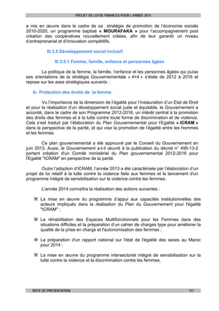 PROJET DE LOI DE FINANCES POUR L’ANNEE 2014

a mis en œuvre dans le cadre de sa stratégie de promotion de l’économie sociale
2010-2020, un programme baptisé « MOURAFAKA » pour l’accompagnement post
création des coopératives nouvellement créées, afin de leur garantir un niveau
d’entreprenariat et d’innovation compétitifs.
III.3.5 Développement social inclusif
III.3.5.1 Femme, famille, enfance et personnes âgées
La politique de la femme, la famille, l’enfance et les personnes âgées qui puise
ses orientations de la stratégie Gouvernementale « 4+4 » s’étale de 2012 à 2016 et
repose sur les axes stratégiques suivants :
A- Protection des droits de la femme
Vu l’importance de la dimension de l’égalité pour l’instauration d’un Etat de Droit
et pour la réalisation d’un développement social juste et équitable, le Gouvernement a
accordé, dans le cadre de son Programme 2012-2016, un intérêt central à la promotion
des droits des femmes et à la lutte contre toute forme de discrimination et de violence.
Cela s’est traduit par l’élaboration du Plan Gouvernemental pour l’Egalité « ICRAM »
dans la perspective de la parité, et qui vise la promotion de l’égalité entre les hommes
et les femmes.
Ce plan gouvernemental a été approuvé par le Conseil du Gouvernement en
juin 2013. Aussi, le Gouvernement a-t-il œuvré à la publication du décret n° 495-13-2
portant création d'un Comité ministériel du Plan gouvernemental 2012-2016 pour
l'Egalité "ICRAM" en perspective de la parité.
Outre l’adoption d’ICRAM, l’année 2013 a été caractérisée par l’élaboration d’un
projet de loi relatif à la lutte contre la violence faite aux femmes et le lancement d'un
programme intégré de sensibilisation sur la violence contre les femmes.
L'année 2014 connaîtra la réalisation des actions suivantes :
La mise en œuvre du programme d’appui aux capacités institutionnelles des
acteurs impliqués dans la réalisation du Plan du Gouvernement pour l'égalité
"ICRAM" ;
La réhabilitation des Espaces Multifonctionnels pour les Femmes dans des
situations difficiles et la préparation d’un cahier de charges type pour améliorer la
qualité de la prise en charge et l'autonomisation des femmes ;
La préparation d'un rapport national sur l'état de l'égalité des sexes au Maroc
pour 2014 ;
La mise en œuvre du programme intersectoriel intégré de sensibilisation sur la
lutte contre la violence et la discrimination contre les femmes.

NOTE DE PRESENTATION

117

 