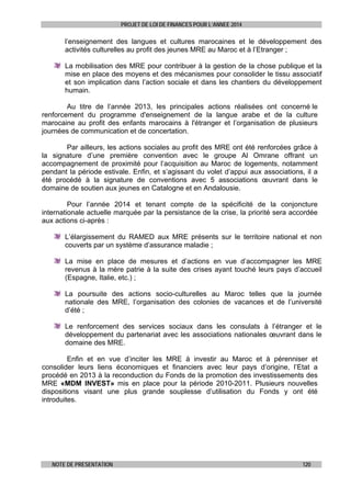 PROJET DE LOI DE FINANCES POUR L’ANNEE 2014

l’enseignement des langues et cultures marocaines et le développement des
activités culturelles au profit des jeunes MRE au Maroc et à l’Etranger ;
La mobilisation des MRE pour contribuer à la gestion de la chose publique et la
mise en place des moyens et des mécanismes pour consolider le tissu associatif
et son implication dans l’action sociale et dans les chantiers du développement
humain.
Au titre de l’année 2013, les principales actions réalisées ont concerné le
renforcement du programme d'enseignement de la langue arabe et de la culture
marocaine au profit des enfants marocains à l'étranger et l’organisation de plusieurs
journées de communication et de concertation.
Par ailleurs, les actions sociales au profit des MRE ont été renforcées grâce à
la signature d’une première convention avec le groupe Al Omrane offrant un
accompagnement de proximité pour l’acquisition au Maroc de logements, notamment
pendant la période estivale. Enfin, et s’agissant du volet d’appui aux associations, il a
été procédé à la signature de conventions avec 5 associations œuvrant dans le
domaine de soutien aux jeunes en Catalogne et en Andalousie.
Pour l’année 2014 et tenant compte de la spécificité de la conjoncture
internationale actuelle marquée par la persistance de la crise, la priorité sera accordée
aux actions ci-après :
L’élargissement du RAMED aux MRE présents sur le territoire national et non
couverts par un système d’assurance maladie ;
La mise en place de mesures et d’actions en vue d’accompagner les MRE
revenus à la mère patrie à la suite des crises ayant touché leurs pays d’accueil
(Espagne, Italie, etc.) ;
La poursuite des actions socio-culturelles au Maroc telles que la journée
nationale des MRE, l’organisation des colonies de vacances et de l’université
d’été ;
Le renforcement des services sociaux dans les consulats à l’étranger et le
développement du partenariat avec les associations nationales œuvrant dans le
domaine des MRE.
Enfin et en vue d’inciter les MRE à investir au Maroc et à pérenniser et
consolider leurs liens économiques et financiers avec leur pays d’origine, l’Etat a
procédé en 2013 à la reconduction du Fonds de la promotion des investissements des
MRE «MDM INVEST» mis en place pour la période 2010-2011. Plusieurs nouvelles
dispositions visant une plus grande souplesse d’utilisation du Fonds y ont été
introduites.

NOTE DE PRESENTATION

120

 