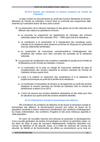 PROJET DE LOI DE FINANCES POUR L’ANNEE 2014

III.3.5.4 Soutien aux résistants et anciens membres de l’armée de
Libération
Le plan d’action du Gouvernement au profit des Anciens Résistants et Anciens
Membres de l'Armée de Libération s’inscrit dans la continuité des programmes déjà
entamés qui s’articulent autour de deux axes à savoir :
La préservation de la mémoire historique et des gloires de la lutte nationale et la
diffusion des valeurs du patriotisme à travers :
La poursuite du programme de rapatriement de l’étranger des archives
nationales datant de l’ère coloniale (1912 – 1956) ayant trait à la résistance ;
La contribution à la construction et à l’équipement des complexes socioculturels de la résistance dans plusieurs provinces du Royaume en partenariat
avec les collectivités territoriales ;
La construction de monuments commémoratifs et l’aménagement des
cimetières des martyrs pour faire connaître les symboles de la résistance
nationale.
La poursuite de l’amélioration des conditions matérielle et sociale de la Famille de
la Résistance et de l’Armée de Libération, à travers :
La continuation de la prise en charge de l’assurance médicale de base et
complémentaire des anciens résistants et anciens membres de l’Armée de
Libération et leurs ayants droit ;
L’aide à la création ou l’extension des coopératives et à la réalisation de
projets économiques au profit de la famille de la résistance ;
La contribution à l’acquisition de terrains ou de logements au profit des anciens
résistants et anciens membres de l’Armée de Libération dont le nombre de
bénéficiaires a atteint 23 en 2013;
L’octroi de secours aux anciens résistants nécessiteux et des aides pour frais
de sépulture aux ayants droit des anciens résistants décédés.
III.3.5.5 Réinsertion sociale et économique des détenus
Afin d’améliorer les conditions de détention et de réussir la réinsertion sociale et
économique des détenus, le Gouvernement poursuit son action en faveur de la
population carcérale à travers notamment l’amélioration des conditions d’hébergement,
du niveau d’alimentation, des conditions d’hygiène et des soins médicaux apportés à
cette population.
En outre, de nouvelles mesures sont prévues en particulier, le développement
d’une nouvelle génération de centres d’incarcération en dehors du périmètre urbain. Le
but étant de doter le pays de nouveaux établissements modernes répondant aux
normes de détention et de sécurité. Aussi, et à l’effet de renforcer les normes de
sécurité, de fiabilité et de fonctionnalité, les efforts se concentreront sur la mise en
NOTE DE PRESENTATION

121

 