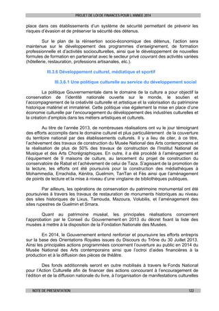 PROJET DE LOI DE FINANCES POUR L’ANNEE 2014

place dans ces établissements d’un système de sécurité permettant de prévenir les
risques d’évasion et de préserver la sécurité des détenus.
Sur le plan de la réinsertion socio-économique des détenus, l’action sera
maintenue sur le développement des programmes d’enseignement, de formation
professionnelle et d’activités socioculturelles, ainsi que le développement de nouvelles
formules de formation en partenariat avec le secteur privé couvrant des activités variées
(hôtellerie, restauration, professions artisanales, etc.).
III.3.6 Développement culturel, médiatique et sportif
III.3.6.1 Une politique culturelle au service du développement social
La politique Gouvernementale dans le domaine de la culture a pour objectif la
conservation de l’identité nationale ouverte sur le monde, le soutien et
l’accompagnement de la créativité culturelle et artistique et la valorisation du patrimoine
historique matériel et immatériel. Cette politique vise également la mise en place d’une
économie culturelle par l’encouragement du développement des industries culturelles et
la création d’emplois dans les métiers artistiques et culturels.
Au titre de l’année 2013, de nombreuses réalisations ont vu le jour témoignant
des efforts accomplis dans le domaine culturel et plus particulièrement de la couverture
du territoire national par des établissements culturels. Il y a lieu de citer, à ce titre,
l’achèvement des travaux de construction du Musée National des Arts contemporains et
la réalisation de plus de 50% des travaux de construction de l’Institut National de
Musique et des Arts Chorégraphiques. En outre, il a été procédé à l’aménagement et
l’équipement de 9 maisons de culture, au lancement du projet de construction du
conservatoire de Rabat et l’achèvement de celui de Taza. S’agissant de la promotion de
la lecture, les efforts ont été poursuivis pour la construction des médiathèques à
Mohammedia, Errachidia, Kénitra, Guelmim, TanTan et Fès ainsi que l’aménagement
de points de lecture et la mise à niveau d’une vingtaine de bibliothèques publiques.
Par ailleurs, les opérations de conservation du patrimoine monumental ont été
poursuivies à travers les travaux de restauration de monuments historiques au niveau
des sites historiques de Lixus, Tamouda, Mazoura, Volubilis, et l’aménagement des
sites rupestres de Guelmin et Smara.
Quant au patrimoine muséal, les principales réalisations concernent
l’approbation par le Conseil du Gouvernement en 2013 du décret fixant la liste des
musées à mettre à la disposition de la Fondation Nationale des Musées.
En 2014, le Gouvernement entend renforcer et poursuivre les efforts entrepris
sur la base des Orientations Royales issues du Discours du Trône du 30 Juillet 2013.
Ainsi les principales actions programmées concernent l’ouverture au public en 2014 du
Musée National des Arts contemporains ainsi que l’octroi d’aides financières à la
production et à la diffusion des pièces de théâtre.
Des fonds additionnels seront en outre mobilisés à travers le Fonds National
pour l’Action Culturelle afin de financer des actions concourant à l’encouragement de
l’édition et de la diffusion nationale du livre, à l’organisation de manifestations culturelles
NOTE DE PRESENTATION

122

 