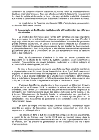 PROJET DE LOI DE FINANCES POUR L’ANNEE 2014

solidarité et de cohésion sociale et spatiale et poursuivre l'effort de rétablissement des
équilibres macroéconomiques. Tous ces efforts permettront d'assurer le renforcement
du climat de stabilité et de confiance dans notre pays et d’offrir la visibilité nécessaire
aux acteurs et partenaires économiques et sociaux à l'intérieur et à l'extérieur du Maroc.
Le projet de Loi de Finances pour l’année 2014, s’appuie dans sa conception,
sur les axes fédérateurs suivants :
La poursuite de l’édification institutionnelle et l’accélération des réformes
structurelles :
Le projet de Loi de Finances pour l’année 2014 constitue une étape importante
dans le processus de consolidation des réformes engagées par notre pays. En effet, il
s’agit aujourd’hui de poursuivre l’édification institutionnelle et d’accélérer le rythme des
grands chantiers structurants, en veillant à donner pleine effectivité aux dispositions
constitutionnelles par le biais de la mise en œuvre du plan législatif du Gouvernement,
et plus particulièrement, des lois organiques et lois relatives aux conseils et organes de
gouvernance prévus par la Constitution, en tant que fondement essentiel de l’Etat de
Droit et des institutions.
Ainsi, le Gouvernement s’attellera à la mise en œuvre concertée des
dispositions de la charte de la réforme du système judiciaire, visant notamment à
renforcer l'indépendance du pouvoir judiciaire, moderniser le système judiciaire et
accroître l’efficacité de l’appareil judiciaire.
De plus, le Gouvernement poursuivra ses efforts pour faire aboutir le chantier de
la régionalisation avancée consacrée par la constitution. A cet égard, le Gouvernement
engagera les efforts nécessaires afin de préparer la plateforme adéquate pour sa mise
en œuvre, et ce, à travers l’élaboration de la Charte de déconcentration administrative,
dans le but d’assurer la coordination et l’efficacité requises dans la mise en œuvre des
politiques publiques à l’effet d’augmenter leurs impacts directs sur le citoyen.
S’agissant des réformes structurelles, le Gouvernement est déterminé, à travers
le projet de Loi de Finances 2014, à accélérer le rythme des différentes réformes
prioritaires. Ainsi, l’année 2014 connaîtra le début de la mise en œuvre progressive et
participative des recommandations issues des assises nationales sur la fiscalité, et ce,
à travers, l’élargissement de l’assiette fiscale, la rationalisation des exonérations,
l’adoption d’une réforme globale de la taxe sur la valeur ajoutée (TVA) et la
consolidation des mécanismes de partenariat et de conciliation entre le citoyen et
l’administration fiscale.
En outre, et compte tenu des Hautes Directives Royales, l’exonération fiscale
accordée au secteur de l’agriculture sera maintenue uniquement au profit de la
moyenne et la petite agriculture.
Par ailleurs, et dans le but de consolider les principes de bonne gouvernance,
le projet de loi de finances pour l’année 2014 sera un tournant majeur dans la
préfiguration des grandes orientations de la réforme de la loi organique relative à la loi
de finances, afin de préparer la généralisation de ses dispositions une fois le texte
organique adopté.
NOTE DE PRESENTATION

6

 