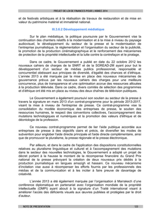 PROJET DE LOI DE FINANCES POUR L’ANNEE 2014

et de festivals artistiques et à la réalisation de travaux de restauration et de mise en
valeur du patrimoine matériel et immatériel national.
III.3.6.2 Développement médiatique
Sur le plan médiatique, la politique poursuivie par le Gouvernement vise la
continuation des chantiers relatifs à la modernisation et à la mise à niveau du paysage
audiovisuel, le développement du secteur de la presse et la modernisation de
l’entreprise journalistique, la réglementation et l’organisation du secteur de la publicité,
la promotion de la production cinématographique et le renforcement des mécanismes
de protection de la propriété intellectuelle et la lutte contre la contrefaçon et le piratage.
Dans ce cadre, le Gouvernement a publié en date du 22 octobre 2012 les
nouveaux cahiers de charges de la SNRT et de la SOREAD-2M ayant pour but le
développement d’un secteur de médias publics professionnel, responsable et
concurrentiel obéissant aux principes de diversité, d’égalité des chances et d’éthique.
L’année 2013 a été marquée par la mise en place des nouveaux mécanismes de
gouvernance prévus par les nouveaux cahiers des charges pour une meilleure
concurrence, plus de transparence et une optimisation accrue des ressources allouées
à la production télévisée. Dans ce cadre, divers comités de sélection des programmes
et d’éthique ont été mis en place au niveau des deux chaînes de télévision publiques.
Le Gouvernement a également poursuivi son soutien au secteur de la presse à
travers la signature en mars 2013 d'un contrat-programme pour la période 2013-2017,
visant la mise à niveau de l'entreprise de presse. Ce contrat-programme vise la
consolidation du modèle économique des entreprises de presse, le soutien des
ressources humaines, le respect des conventions collectives, l’accompagnement des
mutations technologiques et numériques et la promotion des valeurs d'éthique et de
déontologie de la profession.
Ce nouveau contrat-programme permet de lier l'aide publique accordée aux
entreprises de presse à des objectifs clairs et précis, de diversifier les modes de
subvention pour englober l'aide directe principale et l'aide directe complémentaire, ainsi
que de promouvoir le pluralisme, la presse régionale et la presse électronique.
Par ailleurs, et dans le cadre de l'application des dispositions constitutionnelles
relatives au pluralisme linguistique et culturel et à l'accompagnement des mutations
dans le secteur des nouvelles technologies, le Gouvernement a adopté un projet de
décret portant à la hausse le montant de la récompense financière du Grand Prix
national de la presse prévoyant la création de deux nouveaux prix dédiés à la
production journalistique en langues amazigh et hassani. Ce nouveau mécanisme
d’incitation vise aussi à récompenser les efforts fournis par les professionnels des
médias et de la communication et à les inciter à faire preuve de davantage de
créativité.
L’année 2013 a été également marquée par l’organisation à Marrakech d’une
conférence diplomatique en partenariat avec l’organisation mondiale de la propriété
intellectuelle (OMPI) ayant abouti à la signature d’un Traité international visant à
améliorer l’accès des déficients visuels aux œuvres publiées et protégées par le droit
d’auteur.
NOTE DE PRESENTATION

123

 