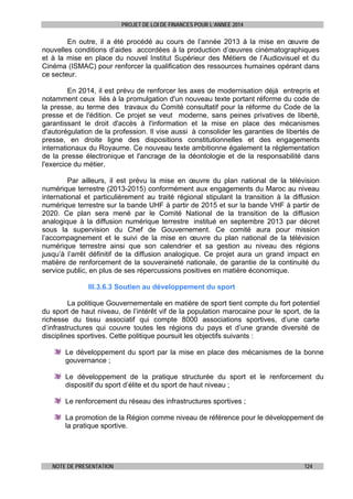 PROJET DE LOI DE FINANCES POUR L’ANNEE 2014

En outre, il a été procédé au cours de l’année 2013 à la mise en œuvre de
nouvelles conditions d’aides accordées à la production d’œuvres cinématographiques
et à la mise en place du nouvel Institut Supérieur des Métiers de l’Audiovisuel et du
Cinéma (ISMAC) pour renforcer la qualification des ressources humaines opérant dans
ce secteur.
En 2014, il est prévu de renforcer les axes de modernisation déjà entrepris et
notamment ceux liés à la promulgation d'un nouveau texte portant réforme du code de
la presse, au terme des travaux du Comité consultatif pour la réforme du Code de la
presse et de l'édition. Ce projet se veut moderne, sans peines privatives de liberté,
garantissant le droit d'accès à l'information et la mise en place des mécanismes
d'autorégulation de la profession. Il vise aussi à consolider les garanties de libertés de
presse, en droite ligne des dispositions constitutionnelles et des engagements
internationaux du Royaume. Ce nouveau texte ambitionne également la réglementation
de la presse électronique et l'ancrage de la déontologie et de la responsabilité dans
l'exercice du métier.
Par ailleurs, il est prévu la mise en œuvre du plan national de la télévision
numérique terrestre (2013-2015) conformément aux engagements du Maroc au niveau
international et particulièrement au traité régional stipulant la transition à la diffusion
numérique terrestre sur la bande UHF à partir de 2015 et sur la bande VHF à partir de
2020. Ce plan sera mené par le Comité National de la transition de la diffusion
analogique à la diffusion numérique terrestre institué en septembre 2013 par décret
sous la supervision du Chef de Gouvernement. Ce comité aura pour mission
l’accompagnement et le suivi de la mise en œuvre du plan national de la télévision
numérique terrestre ainsi que son calendrier et sa gestion au niveau des régions
jusqu’à l’arrêt définitif de la diffusion analogique. Ce projet aura un grand impact en
matière de renforcement de la souveraineté nationale, de garantie de la continuité du
service public, en plus de ses répercussions positives en matière économique.
III.3.6.3 Soutien au développement du sport
La politique Gouvernementale en matière de sport tient compte du fort potentiel
du sport de haut niveau, de l’intérêt vif de la population marocaine pour le sport, de la
richesse du tissu associatif qui compte 8000 associations sportives, d’une carte
d’infrastructures qui couvre toutes les régions du pays et d’une grande diversité de
disciplines sportives. Cette politique poursuit les objectifs suivants :
Le développement du sport par la mise en place des mécanismes de la bonne
gouvernance ;
Le développement de la pratique structurée du sport et le renforcement du
dispositif du sport d’élite et du sport de haut niveau ;
Le renforcement du réseau des infrastructures sportives ;
La promotion de la Région comme niveau de référence pour le développement de
la pratique sportive.

NOTE DE PRESENTATION

124

 