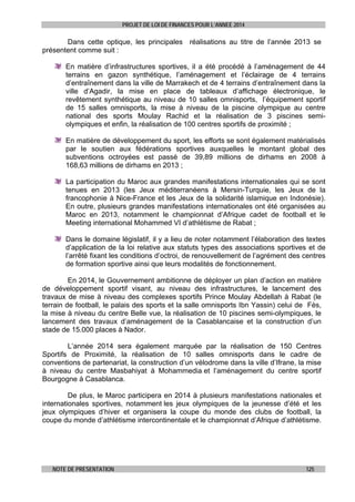 PROJET DE LOI DE FINANCES POUR L’ANNEE 2014

Dans cette optique, les principales réalisations au titre de l’année 2013 se
présentent comme suit :
En matière d’infrastructures sportives, il a été procédé à l’aménagement de 44
terrains en gazon synthétique, l’aménagement et l’éclairage de 4 terrains
d’entraînement dans la ville de Marrakech et de 4 terrains d’entraînement dans la
ville d’Agadir, la mise en place de tableaux d’affichage électronique, le
revêtement synthétique au niveau de 10 salles omnisports, l’équipement sportif
de 15 salles omnisports, la mise à niveau de la piscine olympique au centre
national des sports Moulay Rachid et la réalisation de 3 piscines semiolympiques et enfin, la réalisation de 100 centres sportifs de proximité ;
En matière de développement du sport, les efforts se sont également matérialisés
par le soutien aux fédérations sportives auxquelles le montant global des
subventions octroyées est passé de 39,89 millions de dirhams en 2008 à
168,63 millions de dirhams en 2013 ;
La participation du Maroc aux grandes manifestations internationales qui se sont
tenues en 2013 (les Jeux méditerranéens à Mersin-Turquie, les Jeux de la
francophonie à Nice-France et les Jeux de la solidarité islamique en Indonésie).
En outre, plusieurs grandes manifestations internationales ont été organisées au
Maroc en 2013, notamment le championnat d’Afrique cadet de football et le
Meeting international Mohammed VI d’athlétisme de Rabat ;
Dans le domaine législatif, il y a lieu de noter notamment l’élaboration des textes
d’application de la loi relative aux statuts types des associations sportives et de
l’arrêté fixant les conditions d’octroi, de renouvellement de l’agrément des centres
de formation sportive ainsi que leurs modalités de fonctionnement.
En 2014, le Gouvernement ambitionne de déployer un plan d’action en matière
de développement sportif visant, au niveau des infrastructures, le lancement des
travaux de mise à niveau des complexes sportifs Prince Moulay Abdellah à Rabat (le
terrain de football, le palais des sports et la salle omnisports Ibn Yassin) celui de Fès,
la mise à niveau du centre Belle vue, la réalisation de 10 piscines semi-olympiques, le
lancement des travaux d’aménagement de la Casablancaise et la construction d’un
stade de 15.000 places à Nador.
L’année 2014 sera également marquée par la réalisation de 150 Centres
Sportifs de Proximité, la réalisation de 10 salles omnisports dans le cadre de
conventions de partenariat, la construction d’un vélodrome dans la ville d’Ifrane, la mise
à niveau du centre Masbahiyat à Mohammedia et l’aménagement du centre sportif
Bourgogne à Casablanca.
De plus, le Maroc participera en 2014 à plusieurs manifestations nationales et
internationales sportives, notamment les jeux olympiques de la jeunesse d’été et les
jeux olympiques d’hiver et organisera la coupe du monde des clubs de football, la
coupe du monde d’athlétisme intercontinentale et le championnat d’Afrique d’athlétisme.

NOTE DE PRESENTATION

125

 