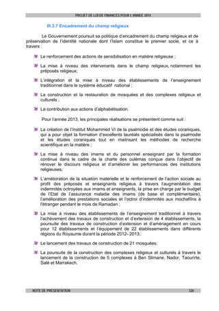 PROJET DE LOI DE FINANCES POUR L’ANNEE 2014

III.3.7 Encadrement du champ religieux
Le Gouvernement poursuit sa politique d’encadrement du champ religieux et de
préservation de l’identité nationale dont l’Islam constitue le premier socle, et ce à
travers :
Le renforcement des actions de sensibilisation en matière religieuse ;
La mise à niveau des intervenants dans le champ religieux, notamment les
préposés religieux;
L’intégration et la mise à niveau des établissements de l’enseignement
traditionnel dans le système éducatif national ;
La construction et la restauration de mosquées et des complexes religieux et
culturels ;
La contribution aux actions d’alphabétisation.
Pour l’année 2013, les principales réalisations se présentent comme suit :
La création de l’Institut Mohammed VI de la psalmodie et des études coraniques,
qui a pour objet la formation d’excellents lauréats spécialisés dans la psalmodie
et les études coraniques tout en maitrisant les méthodes de recherche
scientifique en la matière ;
La mise à niveau des imams et du personnel enseignant par la formation
continue dans le cadre de la charte des oulémas conçue dans l’objectif de
rénover le discours religieux et d’améliorer les performances des institutions
religieuses;
L’amélioration de la situation matérielle et le renforcement de l’action sociale au
profit des préposés et enseignants religieux à travers l’augmentation des
indemnités octroyées aux imams et enseignants, la prise en charge par le budget
de l’Etat de l’assurance maladie des imams (de base et complémentaire),
l’amélioration des prestations sociales et l’octroi d’indemnités aux mochafiîns à
l'étranger pendant le mois de Ramadan ;
La mise à niveau des établissements de l’enseignement traditionnel à travers
l’achèvement des travaux de construction et d’extension de 4 établissements, la
poursuite des travaux de construction d’extension et d’aménagement en cours
pour 12 établissements et l’équipement de 22 établissements dans différents
régions du Royaume durant la période 2012- 2013;
Le lancement des travaux de construction de 21 mosquées;
La poursuite de la construction des complexes religieux et culturels à travers le
lancement de la construction de 5 complexes à Ben Slimane, Nador, Taourirte,
Salé et Marrakech.

NOTE DE PRESENTATION

126

 