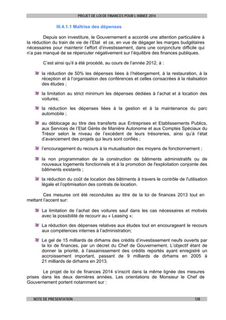 PROJET DE LOI DE FINANCES POUR L’ANNEE 2014

III.4.1.1 Maîtrise des dépenses
Depuis son investiture, le Gouvernement a accordé une attention particulière à
la réduction du train de vie de l’Etat et ce, en vue de dégager les marges budgétaires
nécessaires pour maintenir l’effort d’investissement, dans une conjoncture difficile qui
n’a pas manqué de se répercuter négativement sur l’équilibre des finances publiques.
C’est ainsi qu’il a été procédé, au cours de l’année 2012, à :
la réduction de 50% les dépenses liées à l’hébergement, à la restauration, à la
réception et à l’organisation des conférences et celles consacrées à la réalisation
des études ;
la limitation au strict minimum les dépenses dédiées à l’achat et à location des
voitures;
la réduction les dépenses liées à la gestion et à la maintenance du parc
automobile ;
au déblocage au titre des transferts aux Entreprises et Etablissements Publics,
aux Services de l’Etat Gérés de Manière Autonome et aux Comptes Spéciaux du
Trésor selon le niveau de l’excédent de leurs trésoreries, ainsi qu’à l’état
d’avancement des projets qui leurs sont confiés ;
l’encouragement du recours à la mutualisation des moyens de fonctionnement ;
la non programmation de la construction de bâtiments administratifs ou de
nouveaux logements fonctionnels et à la promotion de l'exploitation conjointe des
bâtiments existants ;
la réduction du coût de location des bâtiments à travers le contrôle de l'utilisation
légale et l’optimisation des contrats de location.
Ces mesures ont été reconduites au titre de la loi de finances 2013 tout en
mettant l’accent sur:
La limitation de l’achat des voitures sauf dans les cas nécessaires et motivés
avec la possibilité de recourir au « Leasing »;
La réduction des dépenses relatives aux études tout en encourageant le recours
aux compétences internes à l’administration;
Le gel de 15 milliards de dirhams des crédits d’investissement neufs ouverts par
la loi de finances, par un décret du Chef de Gouvernement. L’objectif étant de
donner la priorité, à l’assainissement des crédits reportés ayant enregistré un
accroissement important, passant de 9 milliards de dirhams en 2005 à
21 milliards de dirhams en 2013.
Le projet de loi de finances 2014 s’inscrit dans la même lignée des mesures
prises dans les deux dernières années. Les orientations de Monsieur le Chef de
Gouvernement portent notamment sur :

NOTE DE PRESENTATION

128

 