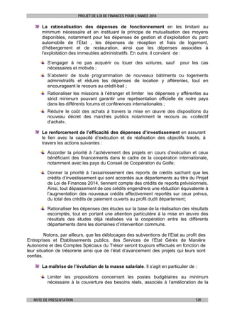 PROJET DE LOI DE FINANCES POUR L’ANNEE 2014

La rationalisation des dépenses de fonctionnement en les limitant au
minimum nécessaire et en instituant le principe de mutualisation des moyens
disponibles, notamment pour les dépenses de gestion et d’exploitation du parc
automobile de l’Etat , les dépenses de réception et frais de logement,
d’hébergement et de restauration, ainsi que les dépenses associées à
l’exploitation des immeubles administratifs. En outre, il convient de :
S’engager à ne pas acquérir ou louer des voitures, sauf
nécessaires et motivés ;

pour les cas

S’abstenir de toute programmation de nouveaux bâtiments ou logements
administratifs et réduire les dépenses de location y afférentes, tout en
encourageant le recours au crédit-bail ;
Rationaliser les missions à l’étranger et limiter les dépenses y afférentes au
strict minimum pouvant garantir une représentation officielle de notre pays
dans les différents forums et conférences internationales ;
Réduire le coût des achats à travers la mise en œuvre des dispositions du
nouveau décret des marchés publics notamment le recours au «collectif
d’achat».
Le renforcement de l’efficacité des dépenses d’investissement en assurant
le lien avec la capacité d’exécution et de réalisation des objectifs tracés, à
travers les actions suivantes :
Accorder la priorité à l’achèvement des projets en cours d’exécution et ceux
bénéficiant des financements dans le cadre de la coopération internationale,
notamment avec les pays du Conseil de Coopération du Golfe;
Donner la priorité à l’assainissement des reports de crédits sachant que les
crédits d’investissement qui sont accordés aux départements au titre du Projet
de Loi de Finances 2014, tiennent compte des crédits de reports prévisionnels.
Ainsi, tout dépassement de ces crédits engendrera une réduction équivalente à
l’augmentation des nouveaux crédits effectivement reportés sur ceux prévus,
du total des crédits de paiement ouverts au profit dudit département;
Rationaliser les dépenses des études sur la base de la réalisation des résultats
escomptés, tout en portant une attention particulière à la mise en œuvre des
résultats des études déjà réalisées via la coopération entre les différents
départements dans les domaines d’intervention communs.
Notons, par ailleurs, que les déblocages des subventions de l’Etat au profit des
Entreprises et Etablissements publics, des Services de l’Etat Gérés de Manière
Autonome et des Comptes Spéciaux du Trésor seront toujours effectués en fonction de
leur situation de trésorerie ainsi que de l’état d’avancement des projets qui leurs sont
confiés.
La maîtrise de l’évolution de la masse salariale. Il s’agit en particulier de :
Limiter les propositions concernant les postes budgétaires au minimum
nécessaire à la couverture des besoins réels, associés à l’amélioration de la

NOTE DE PRESENTATION

129

 