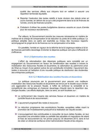 PROJET DE LOI DE FINANCES POUR L’ANNEE 2014

qualité des services offerts aux citoyens tout en veillant à assurer une
répartition territoriale équitable.
Reporter l’exécution des textes relatifs à toute révision des statuts prise en
cours d’année, en dehors de ce qui a été programmé dans la loi de finances de
l’année, à la loi de finances suivante ;
S’abstenir d’utiliser les postes budgétaires devenus vacants en cours d’année
pour de nouveaux recrutements ;

Par ailleurs, le Gouvernement prendra les mesures nécessaires en matière de
maîtrise de la charge de compensation et de réduction du poids de la dette publique. La
politique adoptée dans ce cadre est explicitée au niveau des nouveaux rapports
accompagnant le projet de loi de finances sur la compensation et la dette.
En parallèle, l’entrée en vigueur de la réforme de la loi organique relative à la loi
de finances permettra davantage d’orienter la dépense publique vers plus d’efficacité et
d’efficience.
III.4.1.2 Optimisation des recettes
L’effort de rationalisation des dépenses publiques sera complété par un
engagement du Gouvernement en faveur de l'amélioration des recettes à travers la
mobilisation des ressources fiscales et douanières, la valorisation du patrimoine privé
de l’Etat au moyen d’une gestion active de son portefeuille immobilier, l’apurement des
restes à recouvrer et l’adoption d’une nouvelle politique de distribution des dividendes
des entreprises publiques .
III.4.1.2.1 Mobilisation des recettes fiscales et douanières
La politique poursuivie par le gouvernement pour assurer une meilleure
mobilisation des ressources fiscales et douanières est tenue par le double souci d’éviter
une aggravation de la pression fiscale, à l’effet de renforcer la rentabilité et la
compétitivité des entreprises et d’assurer davantage d’équité dans la répartition des
charges fiscales. Les efforts déployés, dans ce sens, se sont focalisés sur :
Le renforcement des moyens des services fiscaux et douaniers en matière de
contrôle fiscal et de recouvrement ;
L’apurement progressif des restes à recouvrer ;
La réduction progressive des exonérations fiscales, exceptées celles visant la
promotion de l’investissement productif et la réalisation de l’équité sociale ;
L’encouragement des contribuables à s’acquitter de leurs dettes fiscales, en leur
accordant une annulation totale ou partielle des pénalités et majorations de retard
et frais de recouvrement du 1er janvier jusqu’au 30 décembre 2013, dans le but
de créer un climat de confiance entre l’administration fiscale et les citoyens.

NOTE DE PRESENTATION

130

 