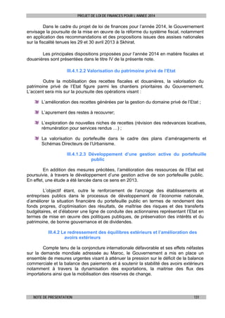 PROJET DE LOI DE FINANCES POUR L’ANNEE 2014

Dans le cadre du projet de loi de finances pour l’année 2014, le Gouvernement
envisage la poursuite de la mise en œuvre de la réforme du système fiscal, notamment
en application des recommandations et des propositions issues des assises nationales
sur la fiscalité tenues les 29 et 30 avril 2013 à Skhirat.
Les principales dispositions proposées pour l’année 2014 en matière fiscales et
douanières sont présentées dans le titre IV de la présente note.
III.4.1.2.2 Valorisation du patrimoine privé de l’Etat
Outre la mobilisation des recettes fiscales et douanières, la valorisation du
patrimoine privé de l’Etat figure parmi les chantiers prioritaires du Gouvernement.
L’accent sera mis sur la poursuite des opérations visant :
L’amélioration des recettes générées par la gestion du domaine privé de l’Etat ;
L’apurement des restes à recouvrer;
L’exploration de nouvelles niches de recettes (révision des redevances locatives,
rémunération pour services rendus …) ;
La valorisation du portefeuille dans le cadre des plans d’aménagements et
Schémas Directeurs de l’Urbanisme.
III.4.1.2.3 Développement d’une gestion active du portefeuille
public
En addition des mesures précitées, l’amélioration des ressources de l’Etat est
poursuivie, à travers le développement d’une gestion active de son portefeuille public.
En effet, une étude a été lancée dans ce sens en 2013.
L’objectif étant, outre le renforcement de l’ancrage des établissements et
entreprises publics dans le processus de développement de l’économie nationale,
d’améliorer la situation financière du portefeuille public en termes de rendement des
fonds propres, d’optimisation des résultats, de maîtrise des risques et des transferts
budgétaires, et d’élaborer une ligne de conduite des actionnaires représentant l’Etat en
termes de mise en œuvre des politiques publiques, de préservation des intérêts et du
patrimoine, de bonne gouvernance et de dividendes.
III.4.2 Le redressement des équilibres extérieurs et l’amélioration des
avoirs extérieurs
Compte tenu de la conjoncture internationale défavorable et ses effets néfastes
sur la demande mondiale adressée au Maroc, le Gouvernement a mis en place un
ensemble de mesures urgentes visant à atténuer la pression sur le déficit de la balance
commerciale et la balance des paiements et à soutenir la stabilité des avoirs extérieurs
notamment à travers la dynamisation des exportations, la maitrise des flux des
importations ainsi que la mobilisation des réserves de change.

NOTE DE PRESENTATION

131

 