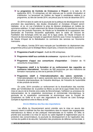 PROJET DE LOI DE FINANCES POUR L’ANNEE 2014

Le programme de Contrats de Croissance à l’Export : à la date du 25
septembre 2013, 74 entreprises ont été retenues par le comité d’évaluation et
d’attribution. Le lancement de l’édition de l’appel à candidature relative à ce
programme, au titre de l’année 2014, est prévue pour le mois de décembre 2013.
En 2014 et dans le cadre de la poursuite de la politique de développement et de
promotion des exportations, des études d’évaluation et d’analyse d’impact seront
réalisées et ce, en vue d’améliorer la prise de décision stratégique en matière de
commerce extérieur. Il s’agit notamment de l’étude d’évaluation du potentiel du marché
africain pour les produits marocains, de l’étude sur la faisabilité de la suppression des
Demandes de Franchise Douanière applicables dans le cadre de l’Accord de
Facilitation des Echanges entre les pays de la ligue arabe, de l’étude d’impact de
l’Accord de libre-échange Complet et approfondi (ALECA) avec l’Union Européenne et
de l’étude d’impact de la libéralisation du commerce des services sur l’économie
marocaine.
Par ailleurs, l’année 2014 sera marquée par l’accélération du déploiement des
programmes prévus par la Stratégie Maroc export plus, à travers les actions suivantes :
Programme d’audit à l’export : Audit de 250 entreprises;
Programme relatif aux contrats de croissance : signature de 100 contrats ;
Programme d’appui aux consortiums d’exportation : Création de 15
consortiums d’exportation ;
Programme relatif à la formation et au renforcement des capacités en
commerce international : formation de 580 personnes par des institutions de
formation marocaines au titre de la période 2014-2015;
Programme relatif à l’internationalisation des salons sectoriels :
l’internationalisation de 5 salons sectoriels dans les domaines de l’offshoring, de
l’industrie pharmaceutique, de l’industrie électrique, de l’industrie de l’automobile
et des produits de terroirs.
En outre, 2014 connaîtra un renforcement de la diversification des marchés
cibles par l’amélioration de la position du Maroc au sein de la Ligue Arabe (Suivi de la
mise en œuvre de la Grande zone arabe de libre-échange), l’adhésion au processus de
redynamisation de la coopération économique et commerciale intra-islamique, la
poursuite de la coopération commerciale et économique avec le Conseil de
Coopération du Golfe et le suivi des négociations de l’Accord de Libre Échange
Complet et Approfondi entre le Maroc et l’UE.
III.4.2.2 Maîtrise des flux des importations
Les efforts du Gouvernement seront orientés vers la mise en œuvre des
mesures visant à maîtriser les flux des importations dans le respect des engagements
internationaux du Maroc et des pratiques internationales en la matière. En effet, la
priorité sera accordée à la mise en œuvre du cadre législatif et réglementaire pour la
protection des consommateurs, la poursuite du développement et de l’application des
normes de qualité et de sécurité, l’activation des procédures de défense commerciale, à
NOTE DE PRESENTATION

133

 