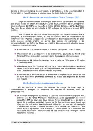 PROJET DE LOI DE FINANCES POUR L’ANNEE 2014

travers la lutte antidumping, la contrefaçon, la contrebande, et la sous facturation à
l'importation et l’accélération de la mise en place du statut de l’importateur.
III.4.2.3 Promotion des Investissements Directs Etrangers (IDE)
Malgré un environnement économique international défavorable, les recettes
des IDE au Maroc ont atteint, à fin août 2013, près de 26,9 milliards de DH, enregistrant
ainsi une hausse de 23,5% par rapport à la même période de l’année 2012. Quant aux
flux nets, ils ont atteint se sont élevés à 20,9 milliards de dirhams à fin août 2013
(+32%).
Dans l’objectif de renforcer l’attractivité du pays aux investissements directs
étrangers, le Gouvernement prévoit, au titre de l’année 2014, le renforcement de
l’intervention de l’Agence Marocaine de Développement des Investissements. En effet,
ladite agence compte mettre en œuvre des actions de promotion et de
commercialisation de l’offre du Maroc en matière d’investissement articulée autour
notamment des axes suivants :
Réalisation de 210 visites Business to Business (B2B) dont 125 en Europe ;
Organisation et la participation à 30 évènements, poursuite du Road show
Financial Times et insertion publicitaire dans des supports internationaux ;
Réalisation de 44 visites d’entreprises dans le cadre de l’After care et 25 projets
d’investissements ;
Adoption du texte de loi portant réforme de la charte d’investissement et de son
décret d’application ainsi que l’accompagnement des départements sectoriels
dans l’élaboration de leur décret sectoriels respectifs ;
Réalisation de 3 missions d’audit et élaboration d’un plan d’audit annuel en plus
du suivi des actions prioritaires identifiées au niveau des dispositifs de maitrise
des risques.
III.4.2.4 Mobilisation des réserves de change
Afin de renforcer le niveau de réserves de change de notre pays, le
Gouvernement a entrepris un ensemble de mesures et d’actions, dont les
principales sont :
Le maintien de l’éligibilité du Maroc à la Ligne de Précaution et de Liquidité (LPL)
octroyée par le Fonds Monétaire International, après approbation du conseil
exécutif du FMI au cours des deux mois de février et juillet 2013, et ce, dans le
cadre de la politique proactive menée par le Gouvernement pour fournir des
réserves de précaution éventuellement utilisables en cas de nécessité afin
d’affronter des risques potentiels au niveau de la balance des paiements. Cette
action s’inscrit également dans le cadre du renforcement de la confiance des
institutions financières internationales et des investisseurs étrangers envers
l’économie nationale ;

NOTE DE PRESENTATION

134

 