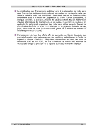 PROJET DE LOI DE FINANCES POUR L’ANNEE 2014

La mobilisation des financements extérieurs mis à la disposition de notre pays
pour financer les politiques structurelles et sectorielles, et ce dans le cadre des
accords conclus avec les institutions financières arabes et internationales,
notamment avec le Conseil de Coopération du Golfe, l’Union Européenne, la
Banque Mondiale, la Banque Africaine de Développement, tout en recherchant
d’autres alternatives de financement. A ce niveau, il convient de souligner en
particulier le partenariat stratégique liant notre pays et les pays du Conseil de
Coopération du Golfe qui s’est concrétisé par un engagement financier de ces
pays, sous forme de dons pour un montant global de 5 milliards de dollars US
durant la période 2012-2016;
L’engagement de tous les efforts afin de permettre au Maroc d’accéder aux
marchés financiers internationaux avec des conditions satisfaisantes, à l’instar de
l’opération réussie d’émission d'obligations souveraines au cours des mois de
décembre 2012 et mai 2013, en vue d’améliorer le niveau des réserves de
change et d’alléger la pression sur la liquidité au niveau du marché intérieur.

NOTE DE PRESENTATION

135

 