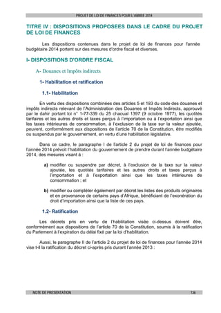 PROJET DE LOI DE FINANCES POUR L’ANNEE 2014

TITRE IV : DISPOSITIONS PROPOSEES DANS LE CADRE DU PROJET
DE LOI DE FINANCES
Les dispositions contenues dans le projet de loi de finances pour l'année
budgétaire 2014 portent sur des mesures d'ordre fiscal et diverses.

I- DISPOSITIONS D'ORDRE FISCAL
A- Douanes et Impôts indirects
1- Habilitation et ratification
1.1- Habilitation
En vertu des dispositions combinées des articles 5 et 183 du code des douanes et
impôts indirects relevant de l’Administration des Douanes et Impôts Indirects, approuvé
par le dahir portant loi n° 1-77-339 du 25 chaoual 1397 (9 octobre 1977), les quotités
tarifaires et les autres droits et taxes perçus à l’importation ou à l’exportation ainsi que
les taxes intérieures de consommation, à l’exclusion de la taxe sur la valeur ajoutée,
peuvent, conformément aux dispositions de l’article 70 de la Constitution, être modifiés
ou suspendus par le gouvernement, en vertu d’une habilitation législative.
Dans ce cadre, le paragraphe I de l’article 2 du projet de loi de finances pour
l’année 2014 prévoit l’habilitation du gouvernement de prendre durant l’année budgétaire
2014, des mesures visant à :
a) modifier ou suspendre par décret, à l’exclusion de la taxe sur la valeur
ajoutée, les quotités tarifaires et les autres droits et taxes perçus à
l’importation et à l’exportation ainsi que les taxes intérieures de
consommation ; et
b) modifier ou compléter également par décret les listes des produits originaires
et en provenance de certains pays d’Afrique, bénéficiant de l’exonération du
droit d’importation ainsi que la liste de ces pays.

1.2- Ratification
Les décrets pris en vertu de l’habilitation visée ci-dessus doivent être,
conformément aux dispositions de l’article 70 de la Constitution, soumis à la ratification
du Parlement à l’expiration du délai fixé par la loi d’habilitation.
Aussi, le paragraphe II de l’article 2 du projet de loi de finances pour l’année 2014
vise t-il la ratification du décret ci-après pris durant l’année 2013 :

NOTE DE PRESENTATION

136

 