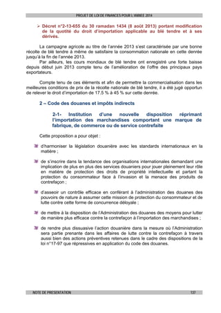 PROJET DE LOI DE FINANCES POUR L’ANNEE 2014

 Décret n°2-13-655 du 30 ramadan 1434 (8 août 2013) portant modification
de la quotité du droit d’importation applicable au blé tendre et à ses
dérivés.
La campagne agricole au titre de l’année 2013 s’est caractérisée par une bonne
récolte de blé tendre à même de satisfaire la consommation nationale en cette denrée
jusqu’à la fin de l’année 2013.
Par ailleurs, les cours mondiaux de blé tendre ont enregistré une forte baisse
depuis début juin 2013 compte tenu de l’amélioration de l’offre des principaux pays
exportateurs.
Compte tenu de ces éléments et afin de permettre la commercialisation dans les
meilleures conditions de prix de la récolte nationale de blé tendre, il a été jugé opportun
de relever le droit d’importation de 17.5 % à 45 % sur cette denrée.

2 – Code des douanes et impôts indirects
2-1Institution
d’une
nouvelle
disposition
réprimant
l’importation des marchandises comportant une marque de
fabrique, de commerce ou de service contrefaite
Cette proposition a pour objet :
d’harmoniser la législation douanière avec les standards internationaux en la
matière ;
de s’inscrire dans la tendance des organisations internationales demandant une
implication de plus en plus des services douaniers pour jouer pleinement leur rôle
en matière de protection des droits de propriété intellectuelle et partant la
protection du consommateur face à l’invasion et la menace des produits de
contrefaçon ;
d’asseoir un contrôle efficace en conférant à l’administration des douanes des
pouvoirs de nature à assumer cette mission de protection du consommateur et de
lutte contre cette forme de concurrence déloyale ;
de mettre à la disposition de l’Administration des douanes des moyens pour lutter
de manière plus efficace contre la contrefaçon à l’importation des marchandises ;
de rendre plus dissuasive l’action douanière dans la mesure où l’Administration
sera partie prenante dans les affaires de lutte contre la contrefaçon à travers
aussi bien des actions préventives retenues dans le cadre des dispositions de la
loi n°17-97 que répressives en application du code des douanes.

NOTE DE PRESENTATION

137

 