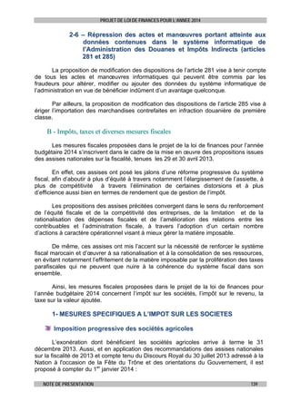 PROJET DE LOI DE FINANCES POUR L’ANNEE 2014

2-6 – Répression des actes et manœuvres portant atteinte aux
données contenues dans le système informatique de
l’Administration des Douanes et Impôts Indirects (articles
281 et 285)
La proposition de modification des dispositions de l’article 281 vise à tenir compte
de tous les actes et manœuvres informatiques qui peuvent être commis par les
fraudeurs pour altérer, modifier ou ajouter des données du système informatique de
l’administration en vue de bénéficier indûment d’un avantage quelconque.
Par ailleurs, la proposition de modification des dispositions de l’article 285 vise à
ériger l’importation des marchandises contrefaites en infraction douanière de première
classe.

B - Impôts, taxes et diverses mesures fiscales
Les mesures fiscales proposées dans le projet de la loi de finances pour l’année
budgétaire 2014 s’inscrivent dans le cadre de la mise en œuvre des propositions issues
des assises nationales sur la fiscalité, tenues les 29 et 30 avril 2013.
En effet, ces assises ont posé les jalons d’une réforme progressive du système
fiscal, afin d’aboutir à plus d’équité à travers notamment l’élargissement de l’assiette, à
plus de compétitivité à travers l’élimination de certaines distorsions et à plus
d’efficience aussi bien en termes de rendement que de gestion de l’impôt.
Les propositions des assises précitées convergent dans le sens du renforcement
de l’équité fiscale et de la compétitivité des entreprises, de la limitation et de la
rationalisation des dépenses fiscales et de l’amélioration des relations entre les
contribuables et l’administration fiscale, à travers l’adoption d’un certain nombre
d’actions à caractère opérationnel visant à mieux gérer la matière imposable.
De même, ces assises ont mis l’accent sur la nécessité de renforcer le système
fiscal marocain et d’œuvrer à sa rationalisation et à la consolidation de ses ressources,
en évitant notamment l’effritement de la matière imposable par la prolifération des taxes
parafiscales qui ne peuvent que nuire à la cohérence du système fiscal dans son
ensemble.
Ainsi, les mesures fiscales proposées dans le projet de la loi de finances pour
l’année budgétaire 2014 concernent l’impôt sur les sociétés, l’impôt sur le revenu, la
taxe sur la valeur ajoutée.

1- MESURES SPECIFIQUES A L’IMPOT SUR LES SOCIETES
Imposition progressive des sociétés agricoles
L’exonération dont bénéficient les sociétés agricoles arrive à terme le 31
décembre 2013. Aussi, et en application des recommandations des assises nationales
sur la fiscalité de 2013 et compte tenu du Discours Royal du 30 juillet 2013 adressé à la
Nation à l'occasion de la Fête du Trône et des orientations du Gouvernement, il est
proposé à compter du 1er janvier 2014 :
NOTE DE PRESENTATION

139

 