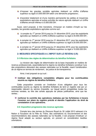 PROJET DE LOI DE FINANCES POUR L’ANNEE 2014

d’imposer les grandes sociétés agricoles réalisant un chiffre d’affaires
supérieur ou égal à 5.000.000 DH selon une démarche progressive ;
d’exonérer totalement et d’une manière permanente les petites et moyennes
exploitations agricoles et autres activités de nature agricole réalisant un chiffre
d’affaires annuel inférieur à 5.000.000 DH.
Aussi, est-il proposé, à titre transitoire, d’imposer en matière d’impôt sur les
sociétés, les grandes exploitations agricoles comme suit :
à compter du 1er janvier 2014 jusqu’au 31 décembre 2015, pour les exploitants
agricoles qui réalisent un chiffre d’affaires supérieur ou égal à 35.000.000 DH ;
à compter du 1er janvier 2016 jusqu’au 31 décembre 2017, pour les exploitants
agricoles qui réalisent un chiffre d’affaires supérieur ou égal à 20.000.000 DH ;
à compter du 1er janvier 2018 jusqu’au 31 décembre 2019, pour les exploitants
agricoles qui réalisent un chiffre d’affaires supérieur ou égal à 10.000.000 DH.

2- MESURES SPECIFIQUES A L’IMPOT SUR LE REVENU (I.R)
2-1-Révision des règles de détermination du bénéfice forfaitaire
La révision des règles de détermination de la base imposable en matière de
revenus professionnels, essentiellement le régime du bénéfice forfaitaire constitue l’une
des propositions découlant des assises nationales sur la fiscalité, visant l’amélioration
de ce régime en termes de rendement, de justice et de transparence.
Ainsi, il est proposé ce qui suit :
instituer des obligations comptables allégées pour les contribuables
soumis au régime du bénéfice forfaitaire.
Cette proposition consiste en l’institution d’une obligation pour tous les
contribuables soumis au régime du bénéfice forfaitaire de tenir un registre visé par un
responsable relevant du service d’assiette, sur lequel seront enregistrées toutes les
sommes versées, au titre des achats appuyés de pièces justificatives, ainsi que les
ventes ;
renforcer le contrôle des opérations réalisées par les forfaitaires à travers
l’examen sur place du registre précité et étendre l’application du droit de
constatation à ces opérations.
2-2- Imposition progressive des revenus agricoles
Compte tenu des termes du Discours Royal du 30 Juillet 2013 adressé à la
Nation à l'occasion de la Fête du Trône, des orientations du Gouvernement et des
recommandations des assises nationales sur la fiscalité, il est proposé d’instituer un
régime fiscal adapté au secteur agricole, en prenant en considération lesdites
orientations.
NOTE DE PRESENTATION

140

 