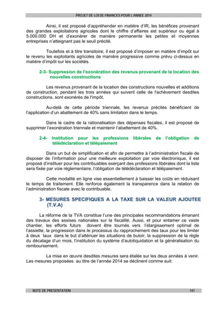 PROJET DE LOI DE FINANCES POUR L’ANNEE 2014

Ainsi, il est proposé d’appréhender en matière d’IR, les bénéfices provenant
des grandes exploitations agricoles dont le chiffre d’affaires est supérieur ou égal à
5.000.000 DH et d’exonérer de manière permanente les petites et moyennes
entreprises n’atteignant pas le seuil précité.
Toutefois et à titre transitoire, il est proposé d’imposer en matière d’impôt sur
le revenu les exploitants agricoles de manière progressive comme prévu ci-dessus en
matière d’impôt sur les sociétés.
2-3- Suppression de l’exonération des revenus provenant de la location des
nouvelles constructions
Les revenus provenant de la location des constructions nouvelles et additions
de construction, pendant les trois années qui suivent celle de l'achèvement desdites
constructions, sont exonérés de l'impôt.
Au-delà de cette période triennale, les revenus précités bénéficient de
l’application d’un abattement de 40% sans limitation dans le temps.
Dans le cadre de la rationalisation des dépenses fiscales, il est proposé de
supprimer l’exonération triennale et maintenir l’abattement de 40%.
2-4-

Institution pour les professions
télédéclaration et télépaiement

libérales

de

l’obligation

de

Dans un but de simplification et afin de permettre à l’administration fiscale de
disposer de l’information pour une meilleure exploitation par voie électronique, il est
proposé d’instituer pour les contribuables exerçant des professions libérales dont la liste
sera fixée par voie réglementaire, l’obligation de télédéclaration et télépaiement.
Cette modalité en ligne vise essentiellement à baisser les coûts en réduisant
le temps de traitement. Elle renforce également la transparence dans la relation de
l’administration fiscale avec le contribuable.

3- MESURES SPECIFIQUES A LA TAXE SUR LA VALEUR AJOUTEE
(T.V.A)
La réforme de la TVA constitue l’une des principales recommandations émanant
des travaux des assises nationales sur la fiscalité. Aussi, et pour entamer ce vaste
chantier, les efforts futurs doivent être tournés vers l’élargissement optimal de
l’assiette, la progression dans le processus du rapprochement des taux pour les limiter
à deux taux dans le but d’atténuer les situations de butoir, la suppression de la règle
du décalage d’un mois, l’institution du système d’autoliquidation et la généralisation du
remboursement.
La mise en œuvre desdites mesures sera étalée sur les deux années à venir.
Les mesures proposées au titre de l’année 2014 se déclinent comme suit:

NOTE DE PRESENTATION

141

 