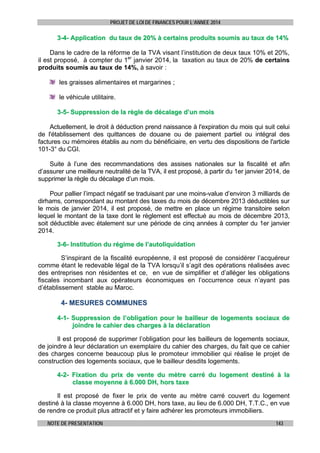 PROJET DE LOI DE FINANCES POUR L’ANNEE 2014

3-4- Application du taux de 20% à certains produits soumis au taux de 14%
Dans le cadre de la réforme de la TVA visant l’institution de deux taux 10% et 20%,
il est proposé, à compter du 1er janvier 2014, la taxation au taux de 20% de certains
produits soumis au taux de 14%, à savoir :
les graisses alimentaires et margarines ;
le véhicule utilitaire.
3-5- Suppression de la règle de décalage d’un mois
Actuellement, le droit à déduction prend naissance à l'expiration du mois qui suit celui
de l'établissement des quittances de douane ou de paiement partiel ou intégral des
factures ou mémoires établis au nom du bénéficiaire, en vertu des dispositions de l'article
101-3° du CGI.
Suite à l’une des recommandations des assises nationales sur la fiscalité et afin
d’assurer une meilleure neutralité de la TVA, il est proposé, à partir du 1er janvier 2014, de
supprimer la règle du décalage d’un mois.
Pour pallier l’impact négatif se traduisant par une moins-value d’environ 3 milliards de
dirhams, correspondant au montant des taxes du mois de décembre 2013 déductibles sur
le mois de janvier 2014, il est proposé, de mettre en place un régime transitoire selon
lequel le montant de la taxe dont le règlement est effectué au mois de décembre 2013,
soit déductible avec étalement sur une période de cinq années à compter du 1er janvier
2014.
3-6- Institution du régime de l’autoliquidation
S’inspirant de la fiscalité européenne, il est proposé de considérer l’acquéreur
comme étant le redevable légal de la TVA lorsqu’il s’agit des opérations réalisées avec
des entreprises non résidentes et ce, en vue de simplifier et d’alléger les obligations
fiscales incombant aux opérateurs économiques en l’occurrence ceux n’ayant pas
d’établissement stable au Maroc.

4- MESURES COMMUNES
4-1- Suppression de l’obligation pour le bailleur de logements sociaux de
joindre le cahier des charges à la déclaration
Il est proposé de supprimer l’obligation pour les bailleurs de logements sociaux,
de joindre à leur déclaration un exemplaire du cahier des charges, du fait que ce cahier
des charges concerne beaucoup plus le promoteur immobilier qui réalise le projet de
construction des logements sociaux, que le bailleur desdits logements.
4-2- Fixation du prix de vente du mètre carré du logement destiné à la
classe moyenne à 6.000 DH, hors taxe
Il est proposé de fixer le prix de vente au mètre carré couvert du logement
destiné à la classe moyenne à 6.000 DH, hors taxe, au lieu de 6.000 DH, T.T.C., en vue
de rendre ce produit plus attractif et y faire adhérer les promoteurs immobiliers.
NOTE DE PRESENTATION

143

 