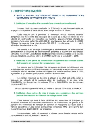 PROJET DE LOI DE FINANCES POUR L’ANNEE 2014

II – DISPOSITIONS DIVERSES
A. MISE A NIVEAU DES SERVICES PUBLICS DE TRANSPORTS EN
COMMUN DE VOYAGEURS SUR ROUTE
1. Institution d’une prime à la casse et d’une prime de renouvellement
 
Le parc d’autocars comprend près de 2.700 autocars de transport public de
voyageurs dont près de 1.700 autocars ayant un âge supérieur à 10 ans.
Cette mesure vise à permettre la démolition de 700 autocars devenus
dangereux pour la sécurité des passagers et usagers de la route en raison de leur
vétusté en contrepartie de l’allocation par l’autorité gouvernementale chargée du
transport, d’une prime plafonnée à 300.000 DH pour la casse d’un véhicule, à 400.000
DH pour la casse de deux véhicules et à 500.000 DH pour la casse
de 3
véhicules, dans la même année.
Par ailleurs, il est envisagé d’encourager le renouvellement de 1.000 autocars
par l’attribution d’une prime de renouvellement plafonnée à 400.000 DH pour chaque
véhicule à renouveler. Le coût global desdites primes qui sont accordées sur la base de
critères d’éligibilité prédéfinis, s’élève à 520 MDH au titre de la période 2014-2016.
2. Institution d’une prime de renonciation à l’agrément des services publics
de transports en commun de voyageurs sur route
 

La mesure tend à indemniser les personnes physiques qui détiennent une
autorisation des services publics de transports en commun de voyageurs sur route non
utilisée par elles ou exploitée par une tierce personne, dont le nombre s’élève à 2.700
agréments, et qui désirent y renoncer au profit de l’Administration.
 
Le montant maximum de la prime à allouer à cet effet, est arrêté selon la
catégorie du véhicule et le parcours objet de l’agrément. Il se situe entre
6.000 DH/Km pour les parcours de moins de 50 km et 1.000 DH/Km pour les parcours
de plus de 400 Km.
Le coût de cette opération s’élève, au titre de la période 2014-2016, à 930 MDH.
 
3. Institution d’une prime de mise à niveau des entreprises des services
publics de transports en commun de voyageurs sur route
 
Cette mesure qui tend à faire bénéficier les entreprises de transport qui
acceptent d’adhérer aux standards internationaux de classification, de gestion et de
contrôle des entreprises de transport en commun de voyageurs sur route, dont le
nombre est estimé à 1.500 petites et moyennes entreprises -PME-, d’une prime d’un
montant maximum de 200.000 DH par entreprise.
           
Le montant des crédits nécessaires à la mise en œuvre de cette mesure au titre
de la période 2014-2016, s’élève à 300 MDH.
 
NOTE DE PRESENTATION

144

 